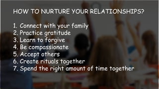 HOW TO NURTURE YOUR RELATIONSHIPS?
1. Connect with your family
2. Practice gratitude
3. Learn to forgive
4. Be compassionate
5. Accept others
6. Create rituals together
7. Spend the right amount of time together
 