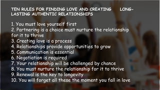 TEN RULES FOR FINDING LOVE AND CREATING LONG-
LASTING AUTHENTIC RELATIONSHIPS
1. You must love yourself first
2. Partnering is a choice must nurture the relationship
for it to thrive
3. Creating love is a process
4. Relationships provide opportunities to grow
5. Communication is essential
6. Negotiation is required
7. Your relationship will be challenged by chance
8. You must nurture the relationship for it to thrive
9. Renewal is the key to longevity
10. You will forget all these the moment you fall in love
 