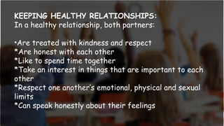KEEPING HEALTHY RELATIONSHIPS:
In a healthy relationship, both partners:
•Are treated with kindness and respect
*Are honest with each other
*Like to spend time together
*Take an interest in things that are important to each
other
*Respect one another’s emotional, physical and sexual
limits
*Can speak honestly about their feelings
 