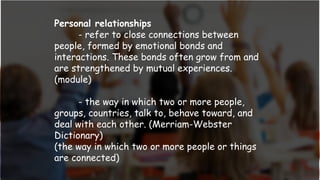 Personal relationships
- refer to close connections between
people, formed by emotional bonds and
interactions. These bonds often grow from and
are strengthened by mutual experiences.
(module)
- the way in which two or more people,
groups, countries, talk to, behave toward, and
deal with each other. (Merriam-Webster
Dictionary)
(the way in which two or more people or things
are connected)
 