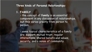 Three kinds of Personal Relationships:
1. FAMILY
- the concept of family is an essential
component in any discussion of relationships,
but this varies greatly from person to
person.
- some typical characteristics of a family
are: support, mutual trust, regular
interactions, shared beliefs and values,
security, and a sense of community.
 