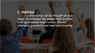 2. FRIENDS
- a friendship can be thought of as a
close tie between two people that is often
built upon mutual experiences, shared
interests, proximity and emotional bonding.
 