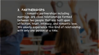 3. PARTNERSHIPS
- romantic partnerships including
marriage, are close relationships formed
between two people that are built upon
affection, trust, intimacy, and romantic love.
We usually experience this kind of relationship
with only one person at a time.
 