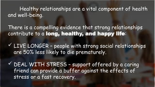Healthy relationships are a vital component of health
and well-being.
There is a compelling evidence that strong relationships
contribute to a long, healthy, and happy life:
 LIVE LONGER – people with strong social relationships
are 50% less likely to die prematurely.
 DEAL WITH STRESS – support offered by a caring
friend can provide a buffer against the effects of
stress or a fast recovery.
 