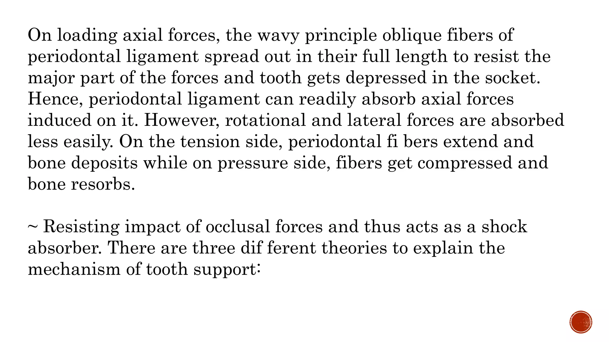 On loading axial forces, the wavy principle oblique fibers of
periodontal ligament spread out in their full length to resist the
major part of the forces and tooth gets depressed in the socket.
Hence, periodontal ligament can readily absorb axial forces
induced on it. However, rotational and lateral forces are absorbed
less easily. On the tension side, periodontal fi bers extend and
bone deposits while on pressure side, fibers get compressed and
bone resorbs.
~ Resisting impact of occlusal forces and thus acts as a shock
absorber. There are three dif ferent theories to explain the
mechanism of tooth support:
 