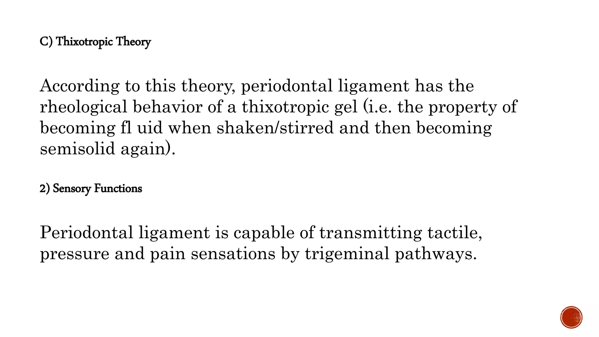 C) Thixotropic Theory
According to this theory, periodontal ligament has the
rheological behavior of a thixotropic gel (i.e. the property of
becoming fl uid when shaken/stirred and then becoming
semisolid again).
2) Sensory Functions
Periodontal ligament is capable of transmitting tactile,
pressure and pain sensations by trigeminal pathways.
 