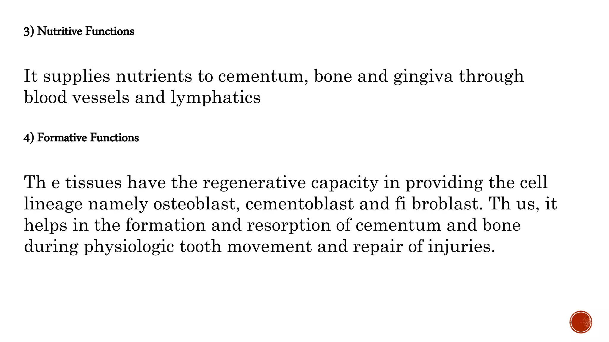 3) Nutritive Functions
It supplies nutrients to cementum, bone and gingiva through
blood vessels and lymphatics
4) Formative Functions
Th e tissues have the regenerative capacity in providing the cell
lineage namely osteoblast, cementoblast and fi broblast. Th us, it
helps in the formation and resorption of cementum and bone
during physiologic tooth movement and repair of injuries.
 