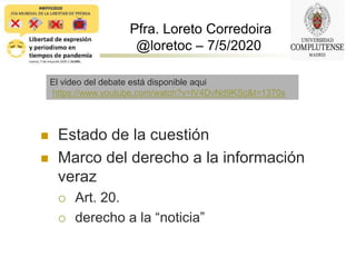 Pfra. Loreto Corredoira
@loretoc – 7/5/2020
 Estado de la cuestión
 Marco del derecho a la información
veraz
 Art. 20.
 derecho a la “noticia”
El video del debate está disponible aqui
https://www.youtube.com/watch?v=lV4DvNd9KSc&t=1370s
 