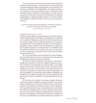 Lo que se aleja y se torna raro o escaso, de pronto parece
merecer nuestra respeto y nuestra honra. Lo que permanece
accesible demasiado tiempo, inundándonos con su presencia, nos
impulsa a desdeñarlo. En la Edad Media, las damas sometían a
sus caballeros a constantes pruebas de amor, enviándolos a reali-
zar tareas largas y difíciles en sitios lejanos, a fin de crear un
esquema de ausencia y presencia. Si Guillaume no hubiese
abandonado a su dama por propia iniciativa, tal vez ella se habría
visto obligada a echarlo del castillo, a fin de crear esa ausencia tan
necesaria.
La ausencia reduce las pasiones pequeñas e intensifica las grandes,
así como el viento apaga una vela y aviva el fuego.
La Rochefoucauld, 1613-1680
OBSERVANCIA DE LA LEY
Durante muchos siglos los asirios dominaron con mano de hierro
la parte septentrional de Asia Menor. Sin embargo, en el siglo VIII
a.C. el pueblo de Media (hoy noroeste de Irán) se levantó contra
los asirios y logró al fin la libertad. Entonces los medos se
encontraron ante la necesidad de establecer un nuevo gobierno.
Decididos a evitar cualquier forma de despotismo, se negaron a
dar el poder máximo a un solo hombre o a establecer una
monarquía. No obstante, sin un líder el país pronto se sumiría en
el caos y se fracturaría en pequeños reinos, en los cuales-una aldea
lucharía contra la otra.
En una de esas aldeas vivía un hombre de nombre Daiakku,
que tenía fama de ser justo en sus transacciones y de poseer la
habilidad para mediar en disputas y allanarlas.
De hecho, lo hacía tan bien que, muy pronto, comenzaron a
pedirle que interviniera en todos los conflictos legales de la zona.
Así, su poder fue aumentando. En toda la región, la ley había
caído en descrédito: como los jueces eran corruptos, nadie
confiaba ya sus casos a los tribunales y en cambio recurrían a la
violencia. Cuando se corrió la voz sobre la sabiduría, la
incorruptibilidad y la inamovible imparcialidad de Daiakku, los
habitantes de las aldeas se dirigieron a él para que dirimiera todo
tipo de casos. Pronto se convirtió en el único arbitrador de justicia
del país.
En la cumbre de su poder, sin embargo, Daiakku decidió de
repente que estaba cansado de cumplir ese papel. Ya no quería
ocupar el sitial de juez, ni escuchar más denuncias, ni dirimir más
disputas entre hermanos y hermanos, aldeas y aldeas. Quejándo-
se de que dedicaba tanto tiempo a los problemas ajenos que había
descuidado sus propios asuntos, se retiró. El país, una vez más,
cayó en el caos. Con la repentina desaparición de un árbitro tan
poderoso como Daiakku, la delincuencia aumentó y el desprecio
por la ley se profundizó. Los medos celebraron reuniones en
LEY N° 16 I 165
 