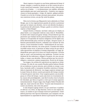 Hacer esperar a la gente es una forma poderosa de forzar el
tiempo, siempre y cuando los demás no se den cuenta de qué es
lo que usted está tramando. Usted controla el reloj y ellos perma-
necen en el limbo... y se desmoronan con rapidez, abriendo
oportunidades para que usted aproveche.- Comience sus negocia-
ciones en forma pausada y luego, de repente, aplique presión.
Cuando no se les da el tiempo necesario para pensar, las perso-
nas cometeran errores, así que fije usted los plazos.
Ésta era la técnica que Maquiavelo tanto admiraba en César
Borgia, que en las negociaciones pasaba de pronto a presionar
para que se tomara una decisión, con lo cual alteraba los plazos y
la paciencia del adversario. Porque ¿quién se atrevía a hacer
esperar a César Borgia?
Joseph Duveen, el famoso marchand, sabía que si le fijaba un
plazo límite a un comprador indeciso como John D. Rockefeller,
el cliente sólo trataría de ganar tiempo. Freud observó que los
pacientes que habían hecho psicoanálisis durante arios sin
mejorar se recuperaban de manera milagrosa si él les fijaba una
fecha determinada para concluir la terapia. Jacques Lacan, el
famoso psicoanalista francés, utilizaba una variante de esta
táctica: a veces terminaba la sesión —habitualmente de una hora—
al cabo de diez minutos, sin aviso previo. Cuando esto había
sucedido varias veces, el paciente se daba cuenta de que más le
valía aprovechar al máximo el tiempo disponible, en lugar de
desperdiciar gran parte de la hora con charla irrelevante. La fecha
tope es, pues, una herramienta muy poderosa. Termine con los
titubeos de los indecisos y obligue a la gente, de una vez por
todas, a tomar una decisión. Nunca permita que los otros lo
obliguen a someterse a plazos exasperantes. Nunca les dé tiempo.
Los magos y los artistas del espectáculo son expertos en forzar
el tiempo. En más de una ocasión Houdini podría haberse librado
de sus ataduras en pocos minutos, pero estiraba su escape a una
hora, haciendo sufrir y transpirar al público mientras el tiempo
daba la impresión de detenerse. Los magos supieron siempre que
la mejor forma de alterar nuestra percepción del tiempo consiste
en hacerlo parecer más lento. Crear suspenso genera una increíble
pausa en el fluir del tiempo: cuanto más lento es el movimiento de
las manos del prestidigitador, más fácil resulta crear la ilusión
de velocidad, que lleva a la gente a creer que el conejo apareció
instantáneamente. El gran mago Jean-Eugéne Robert-Houdini del
siglo xix, tomó nota de este efecto: "Cuanto más lentamente se
cuente una historia, más corta ésta parece".
Ir más despacio agrega interés a lo que usted hace: el público
se adecua a su ritmo, se deja fascinar, entra en una especie de
trance, un estado en que el tiempo transcurre gratamente. Usted
deberá practicar este tipo de ilusionismo, que comparte con los
hipnotizadores la capacidad de alterar la percepción del tiempo.
LEY N° 35 I 369
 