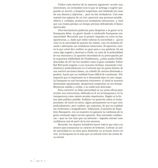 Utilice esta táctica de la manera siguiente: oculte sus
intenciones, no cerrándose (con lo que se arriesga a sugerir que
guarda un secreto, y despertar sospechas), sino hablando sin cesar
de sus deseos y objetivos... pero no los verdaderos. Con esto
matará tres pájaros de un tiro: parecerá una persona amable,
abierta y confiada; ocultará sus verdaderas intenciones; y hará
que sus rivales pierdan un tiempo precioso defendiendo el flanco
equivocado.
Otra herramienta poderosa para despistar a la gente es la
franqueza falsa. La gente tiende a confundir franqueza con
sinceridad. Recuerde que el primer impulso es creer en las
apariencias, y, dado que todos valoran la sinceridad y quieren
creer en la sinceridad de quienes los rodean, rara vez dudarán de
usted o adivinarán sus verdaderas intenciones. El aparentar creer
en lo que usted dice confiere un gran peso a sus palabras. Es así
como algo engañó y destruyó a Otello: en vista de la profundidad
de sus emociones y la aparente sinceridad de su preocupación por
la supuesta infidelidad de Desdémona, ¿cómo podía Otello
desconfiar de él? Así fue también como el gran estafador Yelloiv
Kid Weil pudo engañar a sus incautas víctimas: simulando creer
absoluta y profundamente en el señuelo que les ponía delante de
sus narices (acciones falsas, un caballo de carrera destinado a
perder), hacía que su realidad fuese difícil de cuestionar. Por
supuesto que es importante no ir demasiado lejos en este campo.
La franqueza es una herramienta traicionera: si usted se muestra
demasiado apasionado, despertará sospechas en los demás.
Muéstrese medido y creíble, o su ardid será detectado.
Para convertir su falsa sinceridad en un arma eficaz para
ocultar sus intenciones, defienda su fe en la franqueza y en la
transparencia como valores sociales importantes. Hágalo en la for-
ma más pública posible. Enfatice su posición sobre el tema;
proclame, de tanto en tanto, algún pensamiento en el que crea
profundamente, pero cuídese, por supuesto, de que en realidad
sea-
irrelevante o insignificante. Talleyrand, el ministro de Napo-
león Bonaparte, era un maestro en ganarse la confianza de la
gente revelando algún secreto aparente. Esta simulada confiden-
cia —que no era más que un señuelo— lograba extraer una
confidencia real de parte de la otra persona.
Recuerde: los mejores burladores hacen todo lo que está a su
alcance para enmascarar su carácter de bribones. Cultivan un aire
de sinceridad en un área para disimular su accionar artero en
otra. La franqueza no es más que un señuelo entre las armas de
su arsenal.
54 I LEY N° 3
 
