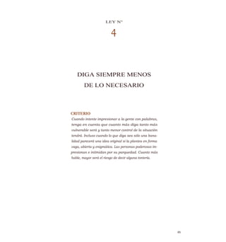 LEY N°
4
DIGA SIEMPRE MENOS
DE LO NECESARIO
CRITERIO
Cuando intente impresionar a la gente con palabras,
tenga en cuenta que cuanto más diga tanto más
vulnerable será y tanto menor control de la situación
tendrá. Incluso cuando lo que diga sea sólo una bana-
lidad parecerá una idea original si la plantea en forma
vaga, abierta y enigmática. Las personas poderosas im-
presionan e intimidan por su parquedad. Cuanto más
hable, mayor será el riesgo de decir alguna tontería.
65
 