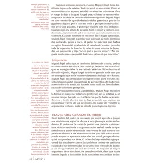 entregó, prisioneros, a
los hombres que lo
habían calumniado. El
noble visir los puso en
libertad y siguió
tratándolos con
amabilidad
THE SUBTLE RUSE: THE
BOOK OF ARABIC
WISDOM AND GUILE,
SIGLO XIII
LAS OBRAS DE AMOSIS
Cuando Apries fue
destituido de la forma
en que lo he descrito,
Amosis ascendió al
trono egipcio.
Pertenecía al distrito de
Sais y era nativo de la
ciudad de Siuf Al
principio, los egipcios
lo despreciaban y no lo
respetaban mucho,
debido a sus orígenes
humildes y plebeyos.
Pero más adelante, con
gran sagacidad, logró
ganarse la adhesión sin
necesidad de recurrir a
medidas extremas.
Entre sus innumerables
tesoros, Amosis poseía
un recipiente de oro que
él y sus visitantes solían
usar para lavarse los
pies. Amosis mandó
fundirlo y con el
material recuperado
hizo fabricar una
estatua en honor a uno
de los dioses y dispuse
que la erigieran en el
centro de la ciudad Los
ciudadanos, que
pasaban de continuo,
frente a la estatua, la
trataban con profunda
reverencia. Cuando
Amosis se enteró de la
Algunas semanas después, cuando Miguel Ángel daba los
últimos toques a la estatua, Soderini entró en su estudio. Como si
se considerara un experto, estudió con atención la inmensa obra
y luego le dijo a Miguel Ángel que, si bien la encontraba
magnífica, la nariz de David era demasiado grande. Miguel Ángel
se dio cuenta de que Soderini estaba parado al pie de la
gigantesca figura, por lo cual no tenía la perspectiva adecuada.
Sin decir una palabra, le pidió que subiera con él al andamio.
Cuando llegó a la altura de la nariz, tomó el cincel y también, con
disimulo, un puñado del polvo de mármol que había caído en los
tablones. Cuando Soderini se encontró en el lugar apropiado,
Miguel Ángel comenzó a golpear con suavidad la nariz, mientras
iba soltando, poco a poco, el polvo de mármol que había
recogido. No cambió en absoluto el tamaño de la nariz, pero dio
toda la impresión de hacerlo. Al cabo de unos minutos de farsa,
dio un paso atrás y dijo: "A ver qué le parece ahora". "Así me
gusta mucho más —respondió Soderini—. Ahora sí que tiene vida."
Interpretación
Miguel Ángel sabía que, si cambiaba la forma de la nariz, podría
arruinar toda la escultura. Sin embargo, Soderini era un cliente
que se vanagloriaba de su criterio estético. Si lo ofendía al
discutir su juicio, Miguel Ángel no sólo no ganaría nada sino que
se arriesgaba que no le encomendaran más trabajo en el futuro.
Miguel Ángel era demasiado inteligente como para discutir. Su
solución consistió en cambiar la perspectiva de Soderini,
acercándolo a la nariz, sin hacerle notar cuál era la verdadera
causa de su errónea percepción.
Afortunadamente para la posteridad, Miguel Ángel encontró
la forma de mantener intacta la perfección de su estatua y, al
mismo tiempo, hacerle creer al Soderini que la había mejorado.
Éste es el doble objetivo que se logra cuando uno impone su
posición a través de las acciones, en lugar de recurrir a
argumentos verbales: nadie se ofende y uno logra su objetivo.
CLAVES PARA ALCANZAR EL PODER
En el ámbito del poder, es necesario que usted aprenda a juzgar
sus movimientos según los efectos a largo plazo que surtan en los
demás. El problema de tratar de probar una posición u obtener
una victoria mediante la argumentación verbal reside en que
usted nunca puede determinar con certeza de qué manera sus
palabras afectan a las personas con las que está discutiendo:
puede ser que en apariencia coincidan con usted, pero por dentro
quizá no aprueben sus ideas. O tal vez los haya ofendido algo que
usted dijo sin darse cuenta: las palabras tienen esa insidiosa
cualidad de ser interpretadas de acuerdo con el estado de ánimo
y las inseguridades del que las recibe. Ni siquiera el mejor
argumento tiene una base por completo sólida, dado que todos
hemos llegado a desconfiar de la naturaleza escurridiza de las
112 1 LEY N° 9
 