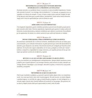 LEY N°
36 página 371
MENOSPRECIE LAS COSAS QUE NO PUEDE OBTENER:
IGNORARLAS ES LA MEJOR DE LAS VENGANZAS
Al prestar atención a un problema trivial, lo convierte en real y le confiere importancia. Cuanta
más atención le preste' a un enemigo, más lo fortalecerá. Y, a menudo, un pequeño error se
magnifica en el intento de corregirlo. A veces, lo mejor es dejar ciertas cosas por completo de lado.
Si hay algo que usted desea pero no puede obtener, menosprécielo. Cuanto menos interés demuestre,
mayor será el nivel de superioridad que verán los demás en usted.
LEY N° 37 página 381
ARME ESPECTÁCULOS IMPONENTES
Una imaginería impactante y gestos simbólicos grandiosos generan aura de poden ya que ejercen
gran atracción sobre todos. Presente espectáculos imponentes para quienes lo rodean, plenos de
elementos visuales fascinantes y radiantes simbolismos que enfaticen su presencia. Encandilados
por las apariencias, los demás no se darán cuenta de lo que usted está haciendo en realidad.
LEY N° 38 página 390
PIENSE COMO QUIERA, PERO COMPÓRTESE COMO LOS DEMÁS
Si usted hace ostentación de ir contra la corriente, alardeando acerca de sus ideas poco
convencionales y sus actitudes heterodoxas, la gente pensará que usted sólo desea llamar la
atención y que desprecia a los demás. Encontrarán la forma de castigarlo por hacerlos sentir
inferiores. Es mucho más seguro confundirse con la masa y adoptar un cierto aire "común".
Limítese a compartir su originalidad con amigos tolerantes y con aquellas personas de las que está
seguro que aprecian su forma de ser diferente y especial.
LEY N° 39 página 400
REVUELVA LAS AGUAS PARA ASEGURARSE UNA BUENA PESCA
La ira y las emociones son estratégicamente contraproducentes. Siempre deberá mantenerse sereno
y objetivo, pero si puede enfurecer a sus enemigos mientras usted conserva la calma, obtendrá una
ventaja decisiva. Desubique a sus enemigos: descubra la grieta, a través de la cual pueda
sacudirlos y manejarlos.
LEY N° 40 página 409
MENOSPRECIE LO QUE ES GRATUITO
Todo lo que es gratuito es peligroso, ya que por lo general implica alguna treta o un compromiso
oculto. Las cosas que tienen valor valen la pena pagarse. De esta manera, no estará obligado
a gratitud alguna, se verá libre de culpa y evitará fraudes y engaños. Lo más inteligente es, a
menudo, pagar el precio total. Cuando hablamos de excelencia no hay gangas. Sea generoso con
su dinero y hágalo circulan dado que la generosidad es señal e imán de poder
16 I CONTENIDO
 