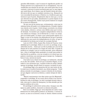 grandes dificultades, o por lo menos le significaría perder un
tiempo precioso en la capacitación de un reemplazante. Una vez
establecida una relación de este tipo, será usted quien lleve la voz
cantante y ejercerá el control necesario para que su amo haga lo
que usted desea. Es el clásico caso del hombre detrás del trono,
del siervo del rey que en realidad controla al rey. Bismarck no
tuvo necesidad de presionar a Federico ni a Guillermo para que
hicieran lo que él quería. Simplemente dejó en claro que, a no ser
que obtuviera lo que pedía, abandonaría su puesto dejaría al rey
por entero desamparado. Ambos reyes pronto bailaron-al compás
de la música de Bismarck.
No sea uno de los tantos que, erróneamente, creen que la
máxima forma del poder es la independencia. El poder implica
una relación entre la gente. Usted siempre necesitará a los demás
como aliados, rehenes o, incluso como débiles amos que le sirvan
de fachada. Un hombre por completo independiente vivirá en
una cabaña en el bosque, con la libertad de ir y venir a su antojo,
pero no tendrá poder. Lo mejor a que usted puede aspirar es a
llegar a crear en los demás una dependencia tal que le permita
disfrutar de una suerte de independencia al revés, en que la
necesidad de los demás sea la base de su propia libertad.
Luis xi (1423-1483), el gran Rey Araña de Francia, tenía
debilidad por la astrología. Había en su corte un astrólogo, al que
admiraba mucho... hasta que un día le predijo que una de las
damas de la corte moriría en el lapso de ocho días. Cuando la
profecía se cumplió, Luis xi te sintió aterrado, pues reflexionó
que, o bien el astrólogo había asesinado a la mujer para probar la
exactitud de su profecía, o era tan versado en su ciencia que sus
poderes constituían una amenaza para el propio rey. Cualquiera
fuera el caso, merecía la muerte.
Una tarde Luis xi llamó al astrólogo a su habitación, ubicada
en lo alto del castillo. Antes de que el hombre llegara, el rey
indicó a sus sirvientes que, cuando él diera la señal, debían
apresar al astrólogo, llevarlo hasta la ventana y arrojarlo al vacío.
El astrólogo llegó a los aposentos del rey, pero antes de dar
la señal Luis xi resolvió formularle una última pregunta: "Usted
afirma entender de astrología y conocer el destino de los demás,
así que dígame cuál será su destino y cuánto tiempo de vida le
queda."
"Moriré exactamente tres días antes que Su Majestad",
respondió el astrólogo. El rey nunca dio la señal a sus siervos.
Perdonó la vida al astrólogo y no sólo lo protegió durante toda su
vida, sino que lo colmó de obsequios y lo hizo atender por los
mejores médicos de la corte.
El astrólogo le sobrevivió varios años. Aunque con ello
opacó su poder profético, demostró su dominio del poder.
Éste es el modelo: Haga que 'otros dependan de usted. Como
deshacerse de usted podría producir un desastre, e incluso la
muerte, su amo no se atreverá a tentar al -destino. Existen muchas
LEY N° 11 I 127
 