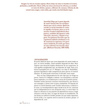Imagen: La vid con muchas espinas. Hacia abajo, las raíces se hunden en la tierra,
profundas y ramificadas. Hacia arriba, las ramas atraviesan los arbustos, se enrollan
en torno de árboles y postes y alféizares de ventanas. Librarse de ella
costará tanta sangre y tanto sudor, que resulta más fácil dejarla trepar.
Autoridad: Haga que la gente dependa
de usted. Ganará más con tal depen-
dencia que con la cortesía. Quien ha
saciado su sed de inmediato le vuelve
la espalda a la fuente, pues ya no la
necesita. Cuando la dependencia desa-
parece, también desaparece toda
educación y decencia, y después el res-
peto. La primera lección que la
experiencia debería enseñarnos es la
de mantener la esperanza viva pero
nunca satisfecha, de modo que hasta
un amo soberano nos necesite siem-
pre. (Baltasar Gracián, 1601-1658)
INVALIDACIÓN
El punto débil de hacer que otros dependan de usted reside en
que, en cierta medida, usted también depende de ellos. Pero
superar esta situación implica deshacerse de sus superiores, lo
cual significa arreglárselas solo, sin depender de nadie. Ésta es la
táctica monopólica de un J. P. Morgan o un John D. Rockefeller,
quienes liquidaron toda competencia para ejercer el control
absoluto. Si usted puede arrinconar el mercado, tanto mejor.
Pero no hay independencia de este tipo que no tenga su
precio. Usted se ve obligado a aislarse. Los monopolios a menudo
hacen implosión y se autodestruyen a causa de la presión interna.
También suelen provocar intensos resentimientos, que llevan a
sus enemigos a unirse entre sí para combatirlos. El impulso de
ejercer el control absoluto suele resultar infructuoso y conducir a
la ruina. La interdependencia sigue siendo la ley de oro, mientras
que la independencia es una excepción rara, y a veces fatal. Lo
mejor es ubicarse en una posición de dependencia mutua y luego
atenerse a esta ley clave, en lugar de buscar su invalidación. De
esa forma no sufrirá la terrible presión a la que están expuestos
los de arriba, y su superior será en esencia su esclavo, porque él
dependerá de usted.
130 ILEY N° 11
 
