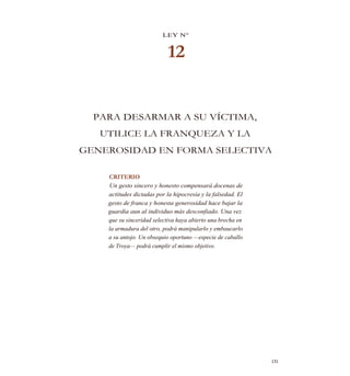LEY N°
12
PARA DESARMAR A SU VÍCTIMA,
UTILICE LA FRANQUEZA Y LA
GENEROSIDAD EN FORMA SELECTIVA
CRITERIO
Un gesto sincero y honesto compensará docenas de
actitudes dictadas por la hipocresía y la falsedad. El
gesto de franca y honesta generosidad hace bajar la
guardia aun al individuo más desconfiado. Una vez
que su sinceridad selectiva haya abierto una brecha en
la armadura del otro, podrá manipularlo y embaucarlo
a su antojo. Un obsequio oportuno —especie de caballo
de Troya— podrá cumplir el mismo objetivo.
131
 