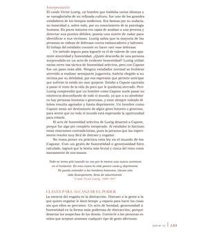 Interpretación
El conde Víctor Lustig, un hombre que hablaba varios idiomas y
se vanagloriaba de su refinada cultura, fue uno de los grandes
estafadores de los tiempos modernos. Era famoso por su audacia,
su temeridad y, sobre todo, por su conocimiento de la psicología
humana. En pocos minutos era capaz de analizar a una persona y
detectar sus puntos débiles; poseía una suerte de radar para
identificar a sus víctimas. Lustig sabía que la mayoría de las
personas se rodean de defensas contra embaucadores y ladrones.
El trabajo del estafador consiste en hacer caer esas defensas.
Un método seguro para lograrlo es el de valerse de una apa-
rente sinceridad y honestidad. ¿Quién desconfía de una persona
sorprendida en un acto de evidente honestidad? Lustig utilizó
varias veces esa táctica de honestidad selectiva, pero con Capone
fue un paso más allá. Ningún estafador normal se hubiese
atrevido a realizar semejante jugarreta; habría elegido a su
víctima por su debilidad, por esa expresión que permite anticipar
que sufrirán la estafa sin osar quejarse. Estafar a Capone equivalía
a pasar el resto de la vida (lo poco que le quedaría) aterrado. Pero
Lustig comprendió que un hombre como Capone suele pasar su
existencia desconfiando de todo el mundo, ya que a su alrededor
no hay personas honestas o generosas, y estar siempre rodeado de
lobos resulta agotador y hasta deprimente. Un hombre como
Capone ansía ser destinatario de algún gesto honesto o generoso,
para sentir que no todo el mundo está esperando la oportunidad
para robarle.
El acto de honestidad selectiva de Lustig desarmó a Capone,
porque fue algo por completo inesperado. Al estafador lo fascinan
estas emociones contradictorias, pues la persona que las experi-
menta resulta muy fácil de distraer y engañar.
No tema poner en práctica esta ley en el mundo de los
Capone. Con un gesto de honestidad o generosidad bien
calculado, logrará que la bestia más brutal y cínica del reino coma
mansamente de sus-manos.
Todo se torna gris cuando no veo por lo menos una nueva aventura
en el horizonte. En esos casos la vida parece vacía y deprimente.
No puedo entender a los hombres honestos. Llevan una
vida desesperante, llena de aburrimiento.
Conde Víctor Lustig, 1890-1947
CLAVES PARA ALCANZAR EL PODER
La esencia del engaño es la distracción. Distraer a la gente a la
que quiere engañar le dará tiempo y espacio para hacer las cosas
sin que ellos se percaten. Un acto de bondad, generosidad u
honestidad es la forma más poderosa de distracción, porque
desarma las sospechas de los demás. Convierte a las personas en
niños que aceptan ansiosos cualquier tipo de gesto afectuoso.
LEY N° 12 I 133
 