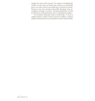 siempre las cartas sobre la mesa". Sus amigos no lograban dar
crédito a lo que oían: un hombre que nunca en su vida había
puesto sus cartas sobre la mesa pedía que lo hicieran los demás.
Tácticas como ésta tornaban imposible distinguir entre las
verdaderas mentiras y las falsas. Al aceptar plenamente su fama
de deshonesto, Talleyrand preservaba su capacidad de engañar.
En el ámbito del poder nada es inamovible. A veces el
engaño abierto ayuda a borrar nuestras huellas, e incluso
despierta admiración por la honestidad de nuestra deshonestidad.
138 ILEY N° 12
 