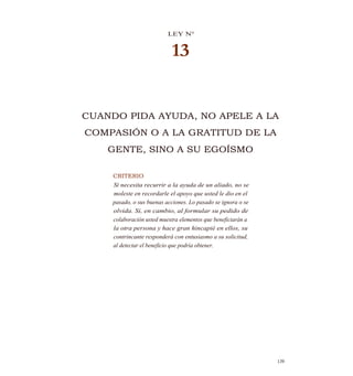LEY N°
13
CUANDO PIDA AYUDA, NO APELE A LA
COMPASIÓN O A LA GRATITUD DE LA
GENTE, SINO A SU EGOÍSMO
CRITERIO
Si necesita recurrir a la ayuda de un aliado, no se
moleste en recordarle el apoyo que usted le dio en el
pasado, o sus buenas acciones. Lo pasado se ignora o se
olvida. Si, en cambio, al formular su pedido de
colaboración usted muestra elementos que beneficiarán a
la otra persona y hace gran hincapié en ellos, su
contrincante responderá con entusiasmo a su solicitud,
al detectar el beneficio que podría obtener.
139
 
