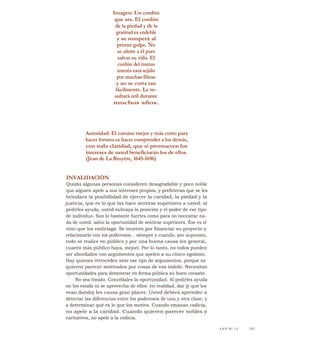 Imagen: Un cordón
que ata. El cordón
de la piedad y de la
gratitud es endeble
y se romperá al
primer golpe. No
se aferre a él para
salvar su vida. El
cordón del mutuo
interés está tejido
por muchas fibras
y no se corta tan
fácilmente. Le re-
sultará útil durante
muchos años.
Autoridad: El camino mejor y más corto para
hacer fortuna es hacer comprender a los demás,
con toda claridad, que si promueven los
intereses de usted beneficiarán los de ellos.
(Jean de La Bruyére, 1645-1696)
INVALIDACIÓN
Quizás algunas personas consideren desagradable y poco noble
que alguien apele a sus intereses propios, y prefirieran que se les
brindara la posibilidad de ejercer la caridad, la piedad y la
justicia, que es lo que las hace sentirse superiores a usted: al
pedirles ayuda, usted subraya la posición y el poder de ese tipo
de individuo. Son lo bastante fuertes como para no necesitar na-
da de usted, salvo la oportunidad de sentirse superiores. Ése es el
vino que los embriaga. Se mueren por financiar su proyecto y
relacionarlo con los poderosos... siempre y cuando, por supuesto,
todo se realice en público y por una buena causa (en general,
cuanto más público haya, mejor). Por lo tanto, no todos pueden
ser abordados con argumentos que apelen a su cínico egoísmo.
Hay quienes retroceden ante ese tipo de argumentos, porque no
quieren parecer motivados por cosas de esa índole. Necesitan
oportunidades para demostrar en forma pública su buen corazón.
No sea tímido. Concédales la oportunidad. Al pedirles ayuda
no los estafa ni se aprovecha de ellos: en realidad, dar (y que los
vean dando) les causa gran placer. Usted deberá aprender a
detectar las diferencias entre los poderosos de una y otra clase, y
a determinar qué es lo que los motiva. Cuando emanan codicia,
no apele a la caridad. Cuando quieren parecer nobles y
caritativos, no apele a la codicia.
LEY N° 13 145
 
