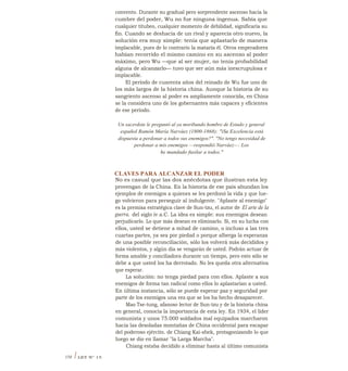 convento. Durante su gradual pero sorprendente ascenso hacia la
cumbre del poder, Wu no fue ninguna ingenua. Sabía que
cualquier titubeo, cualquier momento de debilidad, significaría su
fin. Cuando se deshacía de un rival y aparecía otro nuevo, la
solución era muy simple: tenía que aplastarlo de manera
implacable, pues de lo contrario la mataría él. Otros emperadores
habían recorrido el mismo camino en su ascenso al poder
máximo, pero Wu —que al ser mujer, no tenía probabilidad
alguna de alcanzarlo— tuvo que ser aún más inescrupulosa e
implacable.
El período de cuarenta años del reinado de Wu fue uno de
los más largos de la historia china. Aunque la historia de su
sangriento ascenso al poder es ampliamente conocida, en China
se la considera uno de los gobernantes más capaces y eficientes
de ese período.
Un sacerdote le preguntó al ya moribundo hombre de Estado y general
español Ramón María Narváez (1800-1868): "iSu Excelencia está
dispuesta a perdonar a todos sus enemigos?". "No tengo necesidad de
perdonar a mis enemigos —respondió Narváez—. Los
he mandado fusilar a todos."
CLAVES PARA ALCANZAR EL PODER
No es casual que las dos anécdotas que ilustran esta ley
provengan de la China. En la historia de ese país abundan los
ejemplos de enemigos a quienes se les perdonó la vida y que lue-
go volvieron para perseguir al indulgente. "Aplaste al enemigo"
es la premisa estratégica clave de Sun-tzu, el autor de El arte de la
guerra, del siglo iv a.C. La idea es simple: sus enemigos desean
perjudicarlo. Lo que más desean es eliminarlo. Si, en su lucha con
ellos, usted se detiene a mitad de camino, o incluso a las tres
cuartas partes, ya sea por piedad o porque alberga la esperanza
de una posible reconciliación, sólo los volverá más decididos y
más violentos, y algún día se vengarán de usted. Podrán actuar de
forma amable y conciliadora durante un tiempo, pero esto sólo se
debe a que usted los ha derrotado. No les queda otra alternativa
que esperar.
La solución: no tenga piedad para con ellos. Aplaste a sus
enemigos de forma tan radical como ellos lo aplastarían a usted.
En última instancia, sólo se puede esperar paz y seguridad por
parte de los enemigos una vez que se los ha hecho desaparecer.
Mao Tse-tung, afanoso lector de Sun-tzu y de la historia china
en general, conocía la importancia de esta ley. En 1934, el líder
comunista y unos 75.000 soldados mal equipados marcharon
hacia las desoladas montañas de China occidental para escapar
del poderoso ejército. de Chiang Kai-shek, protagonizando lo que
luego se dio en llamar "la Larga Marcha".
Chiang estaba decidido a eliminar hasta al último comunista
158 I LEY N° 15
 