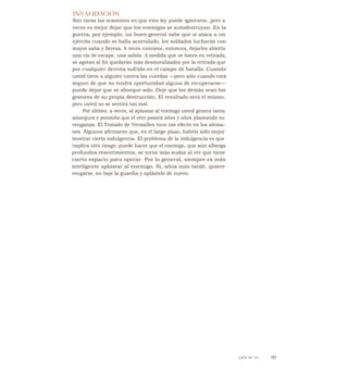 INVALIDACIÓN
Son raras las ocasiones en que esta ley puede ignorarse, pero a
veces es mejor dejar que los enemigos se autodestruyan. En la
guerra, por ejemplo, un buen general sabe que si ataca a un
ejército cuando se halla acorralado, los soldados lucharán con
mayor saña y fiereza. A veces conviene, entonces, dejarles abierta
una vía de escape, una salida. A medida que se baten en retirada,
se agotan al fin quedarán más desmoralizados por la retirada que
por cualquier derrota sufrida en el campo de batalla. Cuando
usted tiene a alguien contra las cuerdas —pero sólo cuando está
seguro de que no tendrá oportunidad alguna de recuperarse—
puede dejar que se ahorque solo. Deje que los demás sean los
gestores de su propia destrucción. El resultado será el mismo,
pero usted no se sentirá tan mal.
Por último, a veces, al aplastar al enemigo usted genera tanta
amargura y ponzoña que el otro pasará años y años planeando su
venganza. El Tratado de Versailles tuvo ese efecto en los alema-
nes. Algunos afirmaron que, en el largo plazo, habría sido mejor
mostrar cierta indulgencia. El problema de la indulgencia es que
implica otro riesgo: puede hacer que el enemigo, que aún alberga
profundos resentimientos, se torne más audaz al ver que tiene
cierto espacio para operar. Por lo general, siempre es más
inteligente aplastar al enemigo. Si, años más tarde, quiere
vengarse, no baje la guardia y aplástelo de nuevo.
LEY N" 15 161
 
