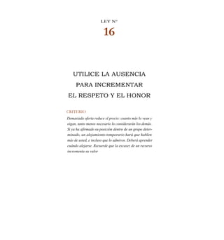 LEY N°
16
UTILICE LA AUSENCIA
PARA INCREMENTAR
EL RESPETO Y EL HONOR
CRITERIO
Demasiada oferta reduce el precio: cuanto más lo vean y
oigan, tanto menos necesario lo considerarán los demás.
Si ya ha afirmado su posición dentro de un grupo deter-
minado, un alejamiento temporario hará que hablen
más de usted, e incluso que lo admiren. Deberá aprender
cuándo alejarse. Recuerde que la escasez de un recurso
incrementa su valor
 