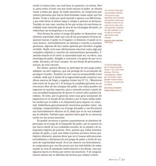 recibir el mismo trato, sea cual fuere su posición y su fuerza. Pero
si, para evitar el tinte con que suele marcar el poder, se intenta
tratar a todos por igual, de modo equitativo, se comprueba que
existen personas que hacen determinadas cosas mejor que los
demás. Tratar a todos por igual equivale a ignorar sus diferencias,
y por ende elevar al menos capaz y rebajar a quienes se destacan.
También en este caso, muchos de los que actúan de esta forma en
realidad están haciendo gala de otra de las estrategias del poder, al
redistribuir las recompensas a su antojo.
Otra forma de evitar el juego del poder es demostrar una
absoluta sinceridad, dado que una de las principales técnicas de
quienes buscan el poder es el engaño y el disimulo. Cuando se es
muy franco, inevitablemente se lastima e insulta a muchas
personas, algunas de las cuales optarán por devolver el golpe
recibido. Nadie verá esas afirmaciones sinceras como algo por
completo objetivo y carente de motivaciones personales. Y
además estarán en lo cierto: la sinceridad suele ser, en efecto, una
estrategia de poder, dirigida a convencer a la gente de que se es
noble, altruista y de buen corazón. Es una forma de persuasión e,
incluso, de sutil coerción.
Por último, quienes afirman no participar de este juego suelen
adoptar un aire ingenuo, que los protege de la acusación de
perseguir el poder. También en este caso es recomendable tener
cuidado, dado que el manto de la ingenuidad puede constituir una
eficaz manera de fingir y engañar (véase Ley N° 21, "Muéstrese
más tonto de lo que es"). E incluso la candidez genuina no se
encuentra libre de las trampas del poder. Los niños pueden ser
ingenuos en muchos aspectos, pero a menudo actúan a partir de
una necesidad fundamental de ejercer el control sobre quienes los
rodean. El niño, por lo general, tiene una gran sensación de
impotencia en el mundo de los adultos y por lo tanto utiliza todos
los medios que se hallen a su disposición para imponer su volun-
tad. Individuos genuinamente inocentes pueden estar, sin
embargo, comprometidos con el juego del poder y con frecuencia
son horrendamente eficaces en él, dado que no se ven trabados
flor la reflexión. También aquí, quienes hacen gala de su inocencia
suelen ser los menos inocentes.
Es posible reconocer a quienes supuestamente se abstienen de
participar en el juego de la búsqueda del poder, por la manera en
que hacen alarde de sus cualidades morales, de su piedad o de su
exquisito espíritu de justicia. Pero, puesto que todos tenemos
ansias de poder, y que casi todas nuestras acciones tienen por
objetivo obtenerlo, quienes dicen que no lo buscan sólo procuran
encandilamos y distraemos de sus juegos de poder a través de sus
aires de superioridad moral. Si se los observa con detenimiento,
se comprobará que con frecuencia son los más hábiles de todos
cuando se trata de manipular indirectamente a los demás, cosa que
algunos hacen en forma por entero inconsciente. Y de ninguna
manera toleran que se difundan las tácticas que utilizan a diario.
Las únicas armas que
nos permiten obtener
de la gente lo que
queremos son la fuerza
y la astucia. Dicen que
también el amor es un
arma de ese tipo, pero
ello equivale a esperar
los días soleados, y en
la vida es necesario
aprovechar cada
instante.
JOHANN VON GOETHE
1749-1832
La flecha disparada
por el arquero podrá
matar o no a una única
persona. Pero las
estratagemas urdidas
por el hombre sabio
pueden matar incluso
al niño en el vientre de
su madre.
KAUTILYA, FILÓSOFO
INDIO, SIOLO_III A. C.
PREFACIO I 21
 