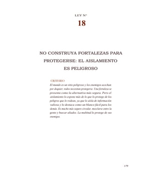 LEY N°
18
NO CONSTRUYA FORTALEZAS PARA
PROTEGERSE: EL AISLAMIENTO
ES PELIGROSO
CRITERIO
El mundo es un sitio peligroso y los enemigos acechan
por doquier; todos necesitan protegerse. Una fortaleza se
presenta como la alternativa más segura. Pero el
aislamiento lo expone más de lo que lo protege de los
peligros que lo rodean, ya que lo aísla de información
valiosa y lo destaca como un blanco fácil para los
demás. Es mucho más seguro circular, mezclarse entre la
gente y buscar aliados. La multitud lo protege de sus
enemigos.
1 179
 