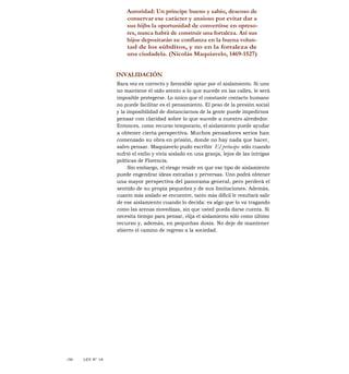 Autoridad: Un príncipe bueno y sabio, deseoso de
conservar ese carácter y ansioso por evitar dar a
sus hijbs la oportunidad de convertirse en opreso-
res, nunca habrá de construir una fortaleza. Así sus
hijos depositarán su confianza en la buena volun-
tad de los súbditos, y no en la fortaleza de
una ciudadela. (Nicolás Maquiavelo, 1469-1527)
INVALIDACIÓN
Rara vez es correcto y favorable optar por el aislamiento. Si uno
no mantiene el oído atento a lo que sucede en las calles, le será
imposible protegerse. Lo único que el constante contacto humano
no puede facilitar es el pensamiento. El peso de la presión social
y la imposibilidad de distanciarnos de la gente puede impedirnos
pensar con claridad sobre lo que sucede a nuestro alrededor.
Entonces, como recurso temporario, el aislamiento puede ayudar
a obtener cierta perspectiva. Muchos pensadores serios han
comenzado su obra en prisión, donde no hay nada que hacer,
salvo pensar. Maquiavelo pudo escribir El príncipe sólo cuando
sufrió el exilio y vivía aislado en una granja, lejos de las intrigas
políticas de Florencia.
Sin embargo, el riesgo reside en que ese tipo de aislamiento
puede engendrar ideas extrañas y perversas. Uno podrá obtener
una mayor perspectiva del panorama general, pero perderá el
sentido de su propia pequeñez y de sus limitaciones. Además,
cuanto más aislado se encuentre, tanto más difícil le resultará salir
de ese aislamiento cuando lo decida: es algo que lo va tragando
como las arenas movedizas, sin que usted pueda darse cuenta. Si
necesita tiempo para pensar, elija el aislamiento sólo como último
recurso y, además, en pequeñas dosis. No deje de mantener
abierto el camino de regreso a la sociedad.
/S6 LEY N° 18
 