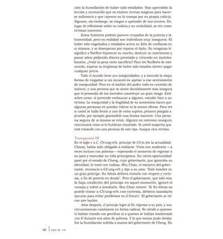 ción la humillación de haber sido estafados. Han aprendido la
lección y reconocido que no existen recetas mágicas para hacer-
se millonario y que cayeron en la trampa por su propia codicia.
Algunos, sin embargo, se niegan a aprender de sus errores. En
lugar de reflexionar sobre su codicia y su credulidad, se ven como
víctimas inocentes.
Estos hombres podrán parecer cruzados de la justicia y la
honestidad, pero en realidad son individuos muy inseguros. El
haber sido engañados y estafados activa su falta de confianza en
sí mismos, y se desesperan por reparar el daño. Su venganza le
significó a Norfleet hipotecar su rancho, destruir su matrimonio y
pasar años pidiendo dinero prestado y viviendo en moteles
baratos. ¿Valió la pena tanto sacrificio? Para los Norfleets de este
mundo, superar la vergüenza de haber sido timados merece pagar
cualquier precio.
Todo el mundo tiene sus inseguridades, y a menudo la mejor
forma de engañar a un incauto es apelar a ese sentimiento
de inseguridad. Pero en el ámbito del poder todo es cuestión de
matices, y una persona que se siente decididamente más insegura
que el promedio de los mortales constituye un gran riesgo. Esté
sobre aviso: si pretende embaucar a alguien, estudie bien a su
víctima. La inseguridad y la fragilidad de su autoestima hacen que
algunas personas no puedan tolerar ni la menor ofensa. Para ver
si usted se halla frente a uno de estos sujetos, primero póngalo a
prueba, por ejemplo gastándole una broma inocente. Una perso-
na segura de sí misma se reirá. Alguien en extremo inseguro
reaccionará como si lo hubieran insultado. Si usted sospecha que
está tratando con una persona de este tipo, busque otra víctima.
Transgresión III
En el siglo v a.C, Ch'ung-erh, príncipe de Ch'in (en la actualidad,
China), había sido obligado a exiliarse. Vivía con modestia —a
veces incluso con pobreza— esperando el momento de regresar a
su país y reanudar su vida principesca. En cierta oportunidad
pasó por el estado de Cheng, cuyo gobernante, que ignoraba su
identidad, lo trató con rudeza. Shu Chan, el ministro del gober-
nante, reconoció a Ch'ung-erh y dijo a su amo: "Este hombre es
un gran príncipe. Su Alteza debiera tratarlo con respeto y corte-
sía, a fin de ponerlo en deuda". Pero el gobernante, que sólo veía
la baja condición del príncipe en aquel momento, ignoró el
consejo y volvió a insultarlo. Shu Chan reiteró: "Si Su Alteza no
puede tratar a Ch'ung-erh con cortesía, debiera mandarlo
ejecutar para evitar problemas en el futuro". El gobernante se rió
con aire burlón.
Años después, el príncipe logró al fin regresar a su país, y sus
circunstancias cambiaron en forma radical. No olvidó a quienes
lo habían tratado con gentileza ni a quienes se habían insolentado
con él durante sus años de pobreza. Y lo que menos pudo olvidar
fue la humillación sufrida a manos del gobernante de Cheng. En
192 ILEY N° 19
 