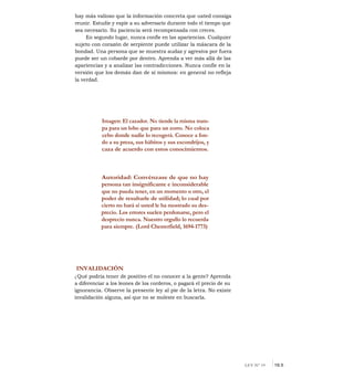 hay más valioso que la información concreta que usted consiga
reunir. Estudie y espíe a su adversario durante todo el tiempo que
sea necesario. Su paciencia será recompensada con creces.
En segundo lugar, nunca confíe en las apariencias. Cualquier
sujeto con corazón de serpiente puede utilizar la máscara de la
bondad. Una persona que se muestra audaz y agresiva por fuera
puede ser un cobarde por dentro. Aprenda a ver más allá de las
apariencias y a analizar las contradicciones. Nunca confíe en la
versión que los demás dan de sí mismos: en general no refleja
la verdad.
Imagen: El cazador. No tiende la misma tram-
pa para un lobo que para un zorro. No coloca
cebo donde nadie lo recogerá. Conoce a fon-
do a su presa, sus hábitos y sus escondrijos, y
caza de acuerdo con estos conocimientos.
Autoridad: Convénzase de que no hay
persona tan insignificante e inconsiderable
que no pueda tener, en un momento u otro, el
poder de resultarle de utilidad; lo cual por
cierto no hará si usted le ha mostrado su des-
precio. Los errores suelen perdonarse, pero el
desprecio nunca. Nuestro orgullo lo recuerda
para siempre. (Lord Chesterfield, 1694-1773)
INVALIDACIÓN
¿ Qué podría tener de positivo el no conocer a la gente? Aprenda
a diferenciar a los leones de los corderos, o pagará el precio de su
ignorancia. Observe la presente ley al pie de la letra. No existe
invalidación alguna, así que no se moleste en buscarla.
LEY N° 19 I19.5
 