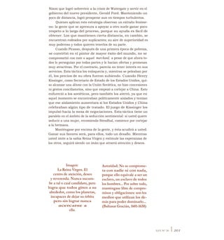 Nixon que logró sobrevivir a la crisis de Watergate y servir en el
gobierno del nuevo presidente, Gerald Ford. Manteniendo un
poco de distancia, logró prosperar aun en tiempos turbulentos.
Quienes aplican esta estrategia observan un extraño fenóme-
no: la gente que se apresura a apoyar a otro suele ganar poco
respeto a lo largo del proceso, porque su ayuda es fácil de
obtener. Los que mantienen cierta distancia, en cambio, se
encuentran rodeados por suplicantes; su aire de superioridad es
muy poderoso y todos quieren tenerlos de su parte.
Cuando Picasso, después de una primera época de pobreza,
se convirtió en el pintor de mayor éxito del mundo, no se
comprometió con este o aquel marchand, a pesar de que ahora to-
dos lo perseguían por todas partes y le hacían ofertas y promesas
muy atractivas. Por el contrario, parecía no tener interés en sus
servicios. Esta táctica los enloquecía y, mientras se peleaban por
él, los precios de su obra fueron subiendo. Cuando Henry
Kissinger, como Secretario de Estado de los Estados Unidos, qui-
so alcanzar una détente con la Unión Soviética, no hizo concesiones
ni gestos conciliatorios, sino que empezó a cortejar a China. Esto
enfureció a los soviéticos, pero también los aterró, ya que en
aquel momento se encontraban políticamente aislados y temían
que ese aislamiento aumentara si los Estados Unidos y China
celebraban algún tipo de tratado. El juego de Kissinger los
impulsó hacia la mesa de negociaciones. Esta táctica tiene un
paralelo en el ámbito de la seducción sentimental: si usted quiere
seducir a una mujer, recomienda Stendhal, comience por cortejar
a la hermana.
Manténgase por encima de la gente, y ésta acudirá a usted.
Ganar sus favores será, para ellos, todo un desafío. Mientras
usted imite a la sabia Reina Virgen y estimule las esperanzas de
los otros, seguirá siendo un imán que atraerá atención y deseos.
Imagen:
La Reina Virgen. El
centro de atención, deseo
y reverenda. Nunca sucum-
be a tal o cual candidato, pero
logra que todos giren a su
alrededor, como los planetas,
incapaces de dejar su órbita
pero sin lograr nunca
acercarse a
ella.
Autoridad: No se comprome-
ta con nadie ni con nada,
porque ello equivale a ser un
esclavo, un esclavo de todos
los hombres... Por sobre todo,
manténgase libre de compro-
misos y obligaciones: son los
medios que utilizan los de-
más para poder dominarlo...
(Baltasar Gracián, 1601-1658)
LEY N° 20 I 201
 