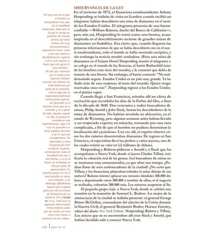 No hay cosa de la que
el hombre se
enorgullezca más que
de su habilidad
intelectual, dado que es
la que le otorga su
posición de mando
dentro del reino
animal. Es muy
desconsiderado e
imprudente hacer notar
a otro que usted es
decididamente superior
a él en este aspecto, y
hacer que otra gente lo
note también...
De ahí que, mientras
que el rango y las
riquezas siempre
cuentan con obtener un
trato deferente por
parte de la sociedad,
esto es algo que la
capacidad intelectual
nunca puede esperar;
ser ignorada es el
máximo favor que se le
concede; y si, a pesar
de todo, alguien repara
en ella, es porque la
consideran una
impertinencia, algo a lo
cual su poseedor no
tiene legítimo derecho
y de lo cual osa
vanagloriarse. En
represalia y como
venganza por esta
conducta, la gente,
secretamente, trata de
humillarlo de una u
otra forma, y si no lo
hacen de inmediato es
sólo por falta de
oportunidad. Un
hombre puede ser de lo
más humilde en todas
sus actitudes, y sin
embargo difícilmente
logrará que la gente
pase por alto el crimen
de destacarse por su
intelecto. En el Jardín
de rosas, Sadi hace la
siguiente observación:
"Usted debería saber
que los tontos son cien
veces más reacios a
juntarse con los sabios,
OBSERVANCIA DE LA LEY
En el invierno de 1872, el financista estadounidense Asbury
Harpending se hallaba de visita en Londres cuando recibió un
telegrama: habían descubierto una mina de diamantes en el oeste
de los Estados Unidos. El telegrama provenía de una fuente
confiable —William Ralston, dueño del Banco de California—,
pero aún así, Harpending lo tomó como una broma, acaso
inspirada en el descubrimiento reciente de grandes minas de
diamantes en Sudáfrica. Era cierto que, cuando llegaron las
primeras informaciones de que se había descubierto oro en el oes-
te estadounidense, todo el mundo se había mostrado escéptico, y
sin embargo la noticia resultó verdadera. iPero una mina de
diamantes en el Lejano Oeste! Harpending mostró el telegrama a
su colega en el mundo de las finanzas, el barón Rothschild (uno
de los hombres más ricos del mundo), y le comentó que debía de
tratarse de una broma. Sin embargo, el barón contestó: "No esté
demasiado seguro. Estados Unidos es un país muy grande. Ya ha
dado más de una sorpresa al resto del mundo. Quizá tenga
reservadas otras más". Harpending regresó a los Estados Unidos
en el primer vapor.
Cuando llegó a San Francisco, reinaba allí un clima de
excitación que recordaba los días de la Fiebre del Oro, a fines
de la década de 1840. Dos veteranos y rudos buscadores de
minas, Philip Arnold y John Slack, fueron los descubridores de la
mina de diamantes. No habían revelado su ubicación, en el
estado de Wyoming, pero algunas semanas antes habían llevado
a un respetado experto en minería, tomando por una ruta
complicada, a fin de que el hombre no pudiera determinar la
localización del yacimiento. Una vez allí, el experto observó có-
mo los dos mineros desenterraban diamantes. De regreso en San.
Francisco, el especialista llevó las piedras a varios joyeros, uno de
los cuales estimó su valor en 1,5 millones de dólares.
Harpending y Ralston pidieron a Amold y a Slack que los
acompañaran a Nueva York, donde el joyero Charles Tiffany veri-
ficaría la valuación real de las gemas. Los buscadores de minas no
se mostraron muy entusiasmados, ya que olían una trampa: ¿Po-
dían fiarse de esos embaucadores de la ciudad? ¿No sería que
Tiffany y los financistas planeaban robarles la mina debajo de sus
narices? Ralston intentó aplacar sus temores dándoles 100.000 dó-
lares y depositando otros 300.000 a nombre de ellos; si el negocio
se realizaba, cobrarían 300.000 más. Los mineros aceptaron al fin.
El pequeño grupo viajó .a Nueva York, donde se celebró una
reunión en la mansión de Samuel L. Barlow. Lo mejor de la
aristocracia de la ciudád se hallaba presente: el general George
Brinto McClellan, comandante del ejército de la Unión durante
la Guerra Civil; el general Benjamin Butler; Horace Greeley,
editor del diario New York Tribune, Harpending; Ralston y Tiffany.
Los únicos que no se encontraban allí eran Slack y Amold, que
habían decidido salir a conocer Nueva York.
210 ILEY N° 21
 