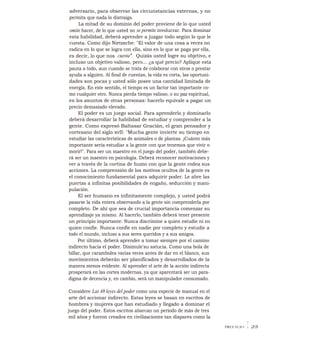 adversario, para observar las circunstancias externas, y no
permita que nada lo distraiga.
La mitad de su dominio del poder proviene de lo que usted
omite hacer, de lo que usted no se permite involucrar. Para dominar
esta habilidad, deberá aprender a juzgar todo según lo que le
cuesta. Como dijo Nietzsche: "El valor de una cosa a veces no
radica en lo que se logra con ella, sino en lo que se paga por ella,
es decir, lo que nos cuesta". Quizás usted logre su objetivo, e
incluso un objetivo valioso, pero... ¿a qué precio? Aplique esta
pauta a todo, aun cuando se trata de colaborar con otros o prestar
ayuda a alguien. Al final de cuentas, la vida es corta, las oportuni-
dades son pocas y usted sólo posee una cantidad limitada de
energía. En este sentido, el tiempo es un factor tan importante co-
mo cualquier otro. Nunca pierda tiempo valioso, o su paz espiritual,
en los asuntos de otras personas: hacerlo equivale a pagar un
precio demasiado elevado.
El poder es un juego social. Para aprenderlo y dominarlo
deberá desarrollar la habilidad de estudiar y comprender a la
gente. Como expresó Baltasar Gracián, el gran pensador y
cortesano del siglo xvII: "Mucha gente invierte su tiempo en
estudiar las características de animales o de plantas. ¡Cuánto más
importante sería estudiar a la gente con que tenemos que vivir o
morir!". Para ser un maestro en el juego del poder, también debe-
rá ser un maestro en psicología. Deberá reconocer motivaciones y
ver a través de la cortina de humo con que la gente rodea sus
acciones. La comprensión de los motivos ocultos de la gente es
el conocimiento fundamental para adquirir poder. Le abre las
puertas a infinitas posibilidades de engaño, seducción y mani-
pulación.
El ser humano es infinitamente complejo, y usted podrá
pasarse la vida entera observando a la gente sin comprenderla por
completo. De ahí que sea de crucial importancia comenzar su
aprendizaje ya mismo. Al hacerlo, también deberá tener presente
un principio importante: Nunca discrimine a quien estudie ni en
quien confie. Nunca confíe en nadie por completo y estudie a
todo el mundo, incluso a sus seres queridos y a sus amigos.
Por último, deberá aprender a tomar siempre por el camino
indirecto hacia el poder. Disimule'su astucia. Como una bola de
billar, que carambolea varias veces antes de dar en el blanco, sus
movimientos deberán ser planificados y desarrollados de la
manera menos evidente. Al aprender el arte de la acción indirecta
prosperará en las cortes modernas, ya que aparentará ser un para-
digma de decencia y, en cambio, será un manipulador consumado.
Considere Las 48 leyes del poder como una especie de manual en el
arte del accionar indirecto. Estas leyes se basan en escritos de
hombres y mujeres que han estudiado y llegado a dominar el
juego del poder. Estos escritos abarcan un período de más de tres
mil años y fueron creados en civilizaciones tan dispares como la
PREFACIO I 25
 