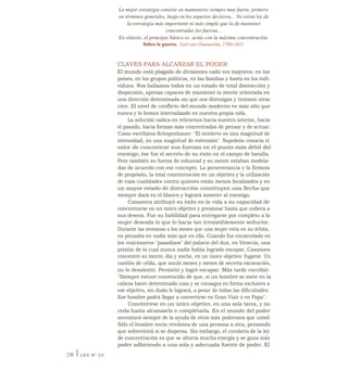 La mejor estrategia consiste en mantenerse siempre muy fuerte, primero
en términos generales, luego en los aspectos decisivos... No existe ley de
la estrategia más importante ni más simple que la de mantener
concentradas las fuerzas...
En síntesis, el principio básico es: actúe con la máxima concentración.
Sobre la guerra, Carl von Clausewitz, 1780-1831
CLAVES PARA ALCANZAR EL PODER
El mundo está plagado de divisiones cada vez mayores: en los
países, en los grupos políticos, en las familias y hasta en los indi-
viduos. Nos hallamos todos en un estado de total distracción y
dispersión, apenas capaces de mantener la mente orientada en
una dirección determinada sin que nos distraigan y tironeen otras
cien. El nivel de conflicto del mundo moderno es más alto que
nunca y lo hemos internalizado en nuestra propia vida.
La solución radica en retirarnos hacia nuestro interior, hacia
el pasado, hacia formas más concentradas de pensar y de actuar.
Como escribiera Schopenhauer: "El intelecto es una magnitud de
intensidad, no una magnitud de extensión". Napoleón conocía el
valor de concentrar sus fuerzas en el punto más débil del
enemigo; ése fue el secreto de su éxito en el campo de batalla.
Pero también su fuerza de voluntad y su mente estaban modela-
das de acuerdo con ese concepto. La perseverancia y la firmeza
de propósito, la total concentración en un objetivo y la utilización
de esas cualidades contra quienes están menos focalizados y en
un mayor estado de distracción constituyen una flecha que
siempre dará en el blanco y logrará someter al enemigo.
Casanova atribuyó su éxito en la vida a su capacidad de
concentrarse en un único objetivo y presionar hasta que cediera a
sus deseos. Fue su habilidad para entregarse por completo a la
mujer deseada lo que lo hacía tan irresistiblemente seductor.
Durante las semanas o los meses que una mujer vivía en su órbita,
no pensaba en nadie más que en ella. Cuando fue encarcelado en
los traicioneros "pasadizos" del palacio del dux, en Venecia, una
prisión de la cual nunca nadie había logrado escapar, Casanova
concentró su mente, día y noche, en un único objetivo: fugarse. Un
cambio de celda, que anuló meses y meses de secreta excavación,
no lo desalentó. Persistió y logró escapar. Más tarde escribió:
"Siempre estuve convencido de que, si un hombre se mete en la
cabeza hacer determinada cosa y se consagra en forma exclusiva a
ese objetivo, sin duda lo logrará, a pesar de todas las dificultades.
Ese hombre podrá llegar a convertirse en Gran Visir o en Papa".
Concéntrese en un único objetivo, en una sola tarea, y no
ceda hasta alcanzarlo o completarla. En el mundo del poder
necesitará siempre de la ayuda de otros más poderosos que usted.
Sólo el hombre necio revolotea de una persona a otra, pensando
que sobrevivirá si se dispersa. Sin embargo, el corolario de la ley
de concentración es que se ahorra mucha energía y se gana más
poder adhiriendo a una sola y adecuada fuente de poder. El
230 I LEY N° 23
 
