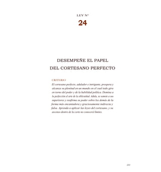 LEY N°
24
DESEMPEÑE EL PAPEL
DEL CORTESANO PERFECTO
CRITERIO
El cortesano perfecto, adulador e intrigante, prospera y
alcanza su plenitud en un mundo en el cual todo gira
en torno del poder y de la habilidad política. Domina a
la perfección el arte de la oblicuidad. Adula, se somete a sus
superiores y reafirma su poder sobre los demás de la
forma más encantadora y graciosamente indirecta y
falsa. Aprenda a aplicar las leyes del cortesano, y su
ascenso dentro de la corte no conocerá límites.
233
 