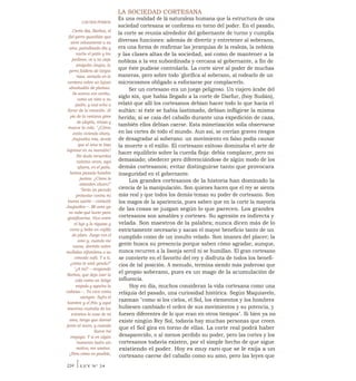 LA SOCIEDAD CORTESANA
Es una realidad de lá naturaleza humana que la estructura de una
sociedad cortesana se conforma en torno del poder. En el pasado,
la corte se reunía alrededor del gobernante de turno y cumplía
diversas funciones: además de divertir y entretener al soberano,
era una forma de reafirmar las jerarquías de la realeza, la nobleza
y las clases altas de la sociedad, así como de mantener a la
nobleza a la vez subordinada y cercana al gobernante, a fin de
que éste pudiese controlarla. La corte sirve al poder de muchas
maneras, pero sobre todo 'glorifica al soberano, al rodearlo de un
microcosmos obligado a esforzarse por complacerlo.
Ser un cortesano era un juego peligroso. Un viajero árabe del
siglo xix, que había llegado a la corte de Darfur, (hoy Sudán),
relató que allí los cortesanos debían hacer todo lo que hacía el
sultán: si éste se había lastimado, debían infligirse la misma
herida; si se caía del caballo durante una expedición de caza,
también ellos debían caerse. Esta mimetización solía observarse
en las cortes de todo el mundo. Aun así, se corrían graves riesgos
de desagradar al soberano: un movimiento en falso podía causar
la muerte o el exilio. El cortesano exitoso dominaba el arte de
hacer equilibrio sobre la cuerda floja: debía complacer, pero no
demasiado; obedecer pero diferenciándose de algún modo de los
demás cortesanos; evitar distinguirse tanto que provocara
inseguridad en el gobernante.
Los grandes cortesanos de la historia han dominado la
ciencia de la manipulación. Son quienes hacen que el rey se sienta
más real y que todos los demás teman su poder de cortesano. Son
los magos de la apariencia, pues saben que en la corte la mayoría
de las cosas se juzgan según lo que parecen. Los grandes
cortesanos son amables y corteses. Su agresión es indirecta y
velada. Son maestros de la palabra; nunca dicen más de lo
estrictamente necesario y sacan el mayor beneficio tanto de un
cumplido como de un insulto velado. Son imanes del placer; la
gente busca su presencia porque saben cómo agradar, aunque,
nunca recurren a la lisonja servil ni se humillan. El gran cortesano
se convierte en el favorito del rey y disfruta de todos los benefi-
cios de tal posición. A menudo, termina siendo más poderoso que
el propio soberano, pues es un mago de la acumulación de
influencia.
Hoy en día, muchos consideran la vida cortesana como una
reliquia del pasado, una curiosidad histórica. Según Maquiavelo,
razonan "como si los cielos, el Sol, los elementos y los hombres
hubiesen cambiado el orden de sus movimientos y su potencia, y
fuesen diferentes de lo que eran en otros tiempos". Si bien ya no
existe ningún Rey Sol, todavía hay muchas personas que creen
que el Sol gira en torno de ellas. La corte real podrá haber
desaparecido, o al menos perdido su poder, pero las cortes y los
cortesanos todavía existen, por el simple hecho de que sigue
existiendo el poder. Hoy es muy raro que se le exija a un
cortesano caerse del caballo como su amo, pero las leyes que
LOS DOS PERROS
Cierto día, Barbos, el
fiel perro guardián que
sirve celosamente a su
amo, patrullando día y
noche el patio y los
jardines, ve a su vieja
amiguita Joujou, la
perra faldera de largos
rizos, sentada en la
ventana sobre un lujoso
almohadón de plumas.
Se acerca con cariño,
como un niño a su
padre, y casi echa a
llorar de la emoción. Al
pie de la ventana gime
de alegría, retoza y
mueve la cola. "¿Cómo
estás viviendo ahora,
Joujoutka mía, desde
que el amo te hizo
ingresar en su mansión?
Sin duda recuerdas
cuántas veces, aquí
afuera, en el patio,
hemos pasado hambre
juntos. ¿Cómo te
atienden ahora?"
"Sería un pecado
protestar contra mi
buena suerte —contestó
Joujoutka—. Mi amo ya
no sabe qué hacer para
gratificarme. Vivo entre
el lujo y la riqueza y
como y bebo en vajilla
de plata. Juego con el
amo y, cuando me
canso, dormito sobre
mullidas alfombras o un
cómodo sofá. Y a ti,
¿cómo te está yendo?"
"¿A mí? —responde
Barbos, que deja caer la
cola como un látigo
mojado y agacha la
cabeza—. Yo vivo como
siempre. Sufro el
hambre y el frío; y aquí
mientras custodio de los
extraños la casa de mi
amo, tengo que dormir
junto al muro, y cuando
llueve me
empapo. Y si en algún
momento ladro sin
motivo, me azotan.
¿Pero cómo es posible,
234 ILEY N° 24
 