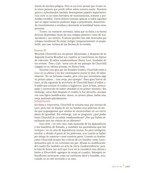 fuente de muchos peligros. Pero es un error pensar que el amo es
la única persona que puede influir sobre nuestra suerte. Nuestros
pares y subordinados también desempañan papeles importantes.
Una corte es un vasto hervidero de resentimientos, temores y pro-
fundas envidias. Usted deberá intentar aplacar a todos aquellos
que en algún momento pudieran llegar a perjudicarlo, desactivan-
do resentimientos y envidias y desviando la hostilidad hacia otras
personas.
Turner, un eminente cortesano, sabía que su fama y su buena
fortuna dependían tanto de sus colegas pintores como de sus
marehands y sus clientes. !Cuántos grandes han sido destruidos por
colegas envidiosos! Es mejor mitigar temporariamente el propio
brillo, que caer víctima de las flechas de la envidia.
Escena XI
Winston Churchill era un pintor aficionado, y después de la
Segunda Guerra Mundial sus cuadros se convirtieron en objetos
de colección. El editor estadounidense Henry Luce, fundador de
las revistas Time y Life, tenía uno de los paisajes de Churchill
colgado en su oficina privada, en Nueva York.
Durante una gira por los Estados Unidos, Churchill visitó a
Luce en su oficina y los dos contemplaron juntos la obra. El editor
observó: "Es un hermoso cuadro, pero creo que necesitaría algo
en primer plano... una oveja, por ejemplo". Para gran horror de
Luce, al día siguiente la secretaria de Churchill llamó al editor y
le pidió que enviara el cuadro a Inglaterra. Luce lo hizo, preocu-
pado y convencido de haber ofendido al ex primer ministro. Sin
embargo, unos días después el cuadro le fue devuelto, aunque
con una ligera modificación: ahora, en primer plano, había una
oveja pastando plácidamente.
Interpretación
En fama y trayectoria, Churchill se situaba muy por encima de
Luce, pero éste no dejaba de ser un hombre muy poderoso de mo-
do que supongamos que ambos se encontraban en un cierto
plano de igualdad. Sin embargo, uno se pregunta: ¿qué podía
temer Churchill de un editor estadounidense? ¿Por qué habría de
inclinarse ante las críticas de un diletante?
Una corte —en este caso, todo eLmundo de los diplomáticos
y los hombres de Estado, y también los periodistas que los
cortejan— es un sitio de dependencia mutua. Es poco inteligente
insultar u ofender el gusto de los poderosos, aun cuando se hallen
por debajo de nosotros o sean nuestros pares. Cuando un hombre
como Churchill acepta las críticas de un hombre como Luce,
demuestra que es un cortesano sin par. (Quizá su modificación
del cuadro fue también un acto de cierta condescendencia, pero
lo hizo de forma tan sutil que Luce no lo consideró una ofensa.)
Imite a Churchill: agregue la oveja al cuadro. Siempre es
beneficioso mostrarse como un cortesano dócil y humilde, aun
cuando no se esté sirviendo a un amo.
LEY N° 24 1 245
 