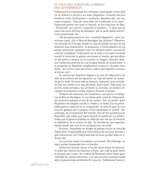 EL DELICADO JUEGO DEL CORTEJO:
UNA ADVERTENCIA
Talleyrand fue el prototipo del cortesano consumado, sobre todo
en lo relativo a servir a su amo, Napoleón. Cuando los dos
hombres recién comenzaban a conocerse, Napoleón dijo una vez,
como al pasar: "Uno de estos días iré a almorzar a su casa".
Talleyrand poseía una casa en Auteuil, en los suburbios de País.
" Encantado, mon général—respondió el ministro—. Y, dado que mi
casa está cerca del Bois de Boulogne, por la tarde podrá entrete-
nerse practicando tiro."
"No me gusta practicar tiro —contestó Napoleón—, pero me
encanta cazar. ¿En el Bois de Boulogne hay jabalíes?" Napoleón
era oriundo de Córcega, donde la caza del jabalí era uno de los
deportes más importantes. Al preguntar si había jabalíes en un
parque parisiense, quedaba como un aldeano rústico, carente de
cultura ciudadana. Talleyrand no se echó a reír pero no pudo
resistir la tentación de gastar una broma al hombre que era ahora
su jefe político, aunque no su superior en sangre y alcurnia, dado
que Talleyrand provenía de una antigua familia de aristócratas. A
la pregunta de Napoleón simplemente contestó: "Quedan muy
pocos, mon général, pero me atrevo a decir que logrará encontrar
al menos uno".
Se convino que Napoleón llegaría a la casa de Talleyrand a las
siete de la mañana del día siguiente. La "caza del jabalí" se realiza-
ría por la tarde. Durante toda la mañana, el general, muy excitado,
no hizo sino hablar de la caza del jabalí. Entre tanto, Talleyrand, en
secreto, había enviado a sus sirvientes al mercado, con órdenes de
comprar dos enormes cerdos negros y llevarlos al parque.
Después del almuerzo, los cazadores y sus perros se dirigie-
ron al Bois de Boulogne. A una disimulada señal de Talleyrand,
los sirvientes soltaron a uno de los cerdos. "Veo un jabalí", gritó
Napoleón con alegría; montó a caballo y se lanzó tras la presa.
Talleyrand se mantuvo en la retaguardia. Al cabo de más de una
hora de galopar por el parque, al fin capturaron al "jabalí". Sin
embargo, en el momento del triunfo, uno de los ayudantes de
Napoleón, que sabía que aquel animal no podía ser un jabalí y
temía que el general quedara en ridículo una vez que la historia
se difundiera, se le acercó y le dijo: "Su Excelencia, por supuesto,
habrá notado que esto no es un jabalí sino un cerdo".
Furioso, Napoleón se dirigió al galope hacia la casa de
Talleyrand. Comprendió que sería blanco de muchas bromas y
que enfurecerse con Talleyrand sólo lo haría quedar más en ri-
dículo aún.
Le convenía tomar el incidente con humor. Sin embargo, no
logró ocultar demasiado bien su fastidio.
Talleyrand intentó calmar el herido amor propio del general.
Le pidió que todavía no regresara a París, que valía la pena volver
al parque para cazar. En el Bois de Boulogne solía haber gran
cantidad de conejos silvestres, y la caza de estos animales había
sido el pasatiempo preferido de Luis xvi. Talleyrand hasta le
246 ILEY N° 24
 