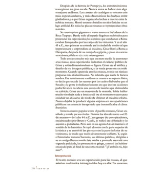 Después de la derrota de Pompeyo, los entretenimientos
resurgieron en gran escala. Nunca antes se había visto algo
semejante en Roma. Las carreras de cuadrigas se tornaron aún
más espectaculares, y más dramáticas las luchas entre
gladiadores, ya que César organizaba luchas a muerte entre la
nobleza romana. Montó enormes batallas navales ficticias en un
lago artificial. En todas las plazas romanas se representaban obras
teatrales.
Se construyó un gigantesco teatro nuevo en las laderas de la
Roca Tarpeya. Desde todo el imperio llegaban multitudes para
presenciar los espectáculos; los caminos que conducían a Roma
estaban flanqueados por las carpas de los visitantes. Y en el año
45 a.C., tras planear su entrada en la ciudad de modo tal que
impresionara y sorprendiera al máximo, César llevó a Roma a
Cleopatra, después de su campaña egipcia, y puso en escena
atracciones públicas aún más extravagantes.
Todo esto era mucho más que un mero medio de entretener
a las masas; esos espectáculos realzaban el carácter público de
César y sobredimensionaban su figura. César era el artífice y
dueño de su imagen pública, y la tenía presente en todo
momento. Cuando aparecía ante las masas, vestía sus túnicas
púrpuras más deslumbrantes. No toleraba que nadie le hiciera
sombra. Era notoriamente vanidoso en cuanto a su aspecto físico;
se decía que una de las razones por las cuales disfrutaba que el
Senado y la gente le rindieran honores era que en esas ocasiones
podía llevar en la cabeza una corona de laureles que disimulaba
su calvicie. César era un maestro de la oratoria. Sabía hablar
mucho sin decir nada e intuía cuál era el momento exacto para
concluir un discurso de modo de obtener el máximo efecto.
Nunca dejaba de producir alguna sorpresa en sus apariciones
públicas: un anuncio inesperado que intensificaba el clima
dramático.
Inmensamente popular entre el pueblo romano, César era
odiado y temido por sus rivales. Durante los idus de marzo —el 15
de marzo— del año 44 a.C., un grupo de conspiradores,
encabezados por Bruto y Casio, lo rodeó en el Senado y lo
asesinó a puñaladas. Pero aun en su agonía César mantuvo el
sentido de lo dramático. Se tapó el rostro con la parte superior de
la túnica y se envolvió las piernas eon la parte inferior de su
vestimenta, de modo que murió decentemente cubierto. Y, según
el historiador romano Suetonio, sus últimas palabras, dirigidas a
su ex amigo Bruto cuando éste estaba a punto de asestarle una
segunda puñalada, las pronunció en griego, como si las hubiese
ensayado para el final de una obra teatral: "¿También tú, hijo
mío?".
Interpretación
El teatro romano era un espectáculo para las masas, al que
asistían multitudes inimaginables hoy en día. En enormes
250 1LEY N° 25
 