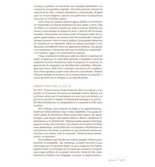 recintos, el público se entretenía con comedias estridentes o se
conmovía con grandes tragedias. El teatro parecía contener la
esencia de la vida, en forma dramática y concentrada. Al igual
que un ritual religioso, ejercía una poderosa e instantánea
atracción en el hombre común.
Julio César fue quizá la primera figura pública en la historia
en comprender la relación fundamental entre poder y teatro. Ello
se debía a su obsesivo interés por todo lo teatral. Sublimó ese
interés convirtiéndose él mismo en actor y director del escenario
mundial. Pronunciaba sus frases como si formaran parte de un
guión; gesticulaba y se movía entre las multitudes teniendo
siempre presente cómo lo veía el público. Incorporaba elementos
de sorpresa en su repertorio, daba un énfasis dramático a sus
discursos, escenificaba todas sus apariciones públicas. Sus gestos
eran ampulosos y elocuentes, para que el pueblo los comprendie-
ra al instante. Llegó a ser inmensamente popular.
César estableció el ideal para todos los líderes y hombres de
poder. Al igual que él, usted debe aprender a magnificar sus actos
mediante técnicas dramáticas como la sorpresa, el suspenso, la
generación de simpatía y la identificación simbólica. Además,
igual que César, debe tener constante conciencia, de su público:
qué cosas agradan y qué cosas aburren a los demás. Deberá
ubicarse siempre en el centro de la escena, llamar la atención y
nunca permitir que lo releguen a un segundo plano.
OBSERVANCIA DE LA LEY II
En 1831, la joven Aurore Dupin Dudevant dejó a su esposo y a su
familia en el interior del país y se trasladó a París. Quería ser
escritora; sentía que el matrimonio era peor que una prisión, ya
que no le permitía ni tiempo ni libertad para perseguir su pasión.
En París establecería su independencia y se ganaría la vida como
escritora.
Sin embargo, poco después de llegar a la capital francesa,
Dudevant debió enfrentar muy crudas realidades. Para gozar de
cierto grado de libertad en París, hacía falta dinero. En aquel
tiempo, una mujer sólo podía obtener dinero mediante el
matrimonio o la prostitución. Ninguna había siquiera intentado
ganarse la vida como escritora. Las mujeres de la época escribían
como pasatiempo, mantenidas por sus esposos o beneficiarias de
una herencia. De hecho, la primera vez que Dudevant mostró sus
escritos a un editor, éste le contestó: "Debería hacer bebés,
señora, no literatura".
Era evidente que Dudevant había viajado a París para
intentar lo imposible. Sin embargo, al final recurrió a una
estrategia que le permitió lograr lo que ninguna otra había
logrado antes: la estrategia de recrearse por completo y forjarse
una imagen pública de su propia invención. Antes de ella, otras
escritoras se habían visto obligadas a aceptar un papel predeter-
LEY N° 25 1 251
 