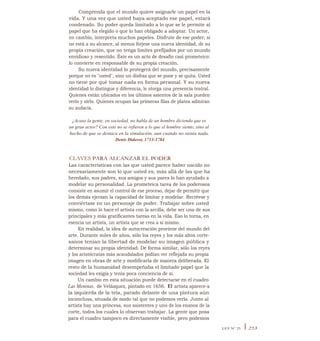 Comprenda que el mundo quiere asignarle un papel en la
vida. Y una vez que usted haya aceptado ese papel, estará
condenado. Su poder queda limitado a lo que se le permite al
papel que ha elegido o que lo han obligado a adoptar. Un actor,
en cambio, interpreta muchos papeles. Disfrute de ese poder; si
no está a su alcance, al menos fórjese una nueva identidad, de su
propia creación, que no tenga límites prefijados por un mundo
envidioso y resentido. Éste es un acto de desafío casi prometeico:
lo convierte en responsable de su propia creación.
Su nueva identidad lo protegerá del mundo, precisamente
porque no es "usted", sino un disfraz que se pone y se quita. Usted
no tiene por qué tomar nada en forma personal. Y su nueva
identidad lo distingue y diferencia, le otorga una presencia teatral.
Quienes están ubicados en los últimos asientos de la sala pueden
verlo y oírlo. Quienes ocupan las primeras filas de platea admiran
su audacia.
¿Acaso la gente, en sociedad, no habla de un hombre diciendo que es
un gran actor? Con esto no se refieren a lo que el hombre siente, sino al
hecho de que se destaca en la simulación, aun cuando no sienta nada.
Denis Diderot, 1713-1784
CLAVES PARA ALCANZAR EL PODER
Las características con las que usted parece haber nacido no
necesariamente son lo que usted es; más allá de las que ha
heredado, sus padres, sus amigos y sus pares lo han ayudado a
modelar su personalidad. La prometeica tarea de los poderosos
consiste en asumir el control de ese proceso, dejar de permitir que
los demás ejerzan la capacidad de limitar y modelar. Recréese y
conviértase en un personaje de poder. Trabajar sobre usted
mismo, como lo hace el artista con la arcilla, debe ser una de sus
principales y más gratificantes tareas en la vida. Eso lo torna, en
esencia un artista, un artista que se crea a sí mismo.
En realidad, la idea de autocreación proviene del mundo del
arte. Durante miles de años, sólo los reyes y los más altos corte-
sanos tenían la libertad de modelar su imagen pública y
determinar su propia identidad. De forma similar, sólo los reyes
y los aristócratas más acaudalados podían ver reflejada su propia
imagen en obras de arte y modificarla de manera deliberada. El
resto de la humanidad desempeñaba el limitado papel que la
sociedad les exigía y tenía poca conciencia de sí.
Un cambio en esta situación puede detectarse en el cuadro
Las Meninas, de Velázquez, pintado en 1656. El artista aparece-a
la izquierda de la tela, parado delante de una pintura aún
inconclusa, situada de modo tal que no podemos verla. Junto al
artista hay una princesa, sus asistentes y uno de los enanos de la
corte, todos los cuales lo observan trabajar. La gente que posa
para el cuadro tampoco es directamente visible, pero podemos
LEY N° 25 I 253
 