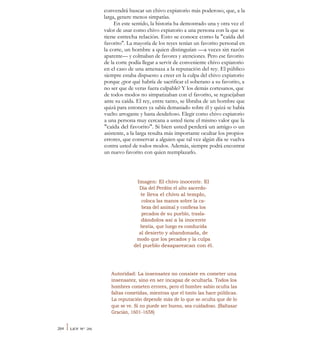 convendrá buscar un chivo expiatorio más poderoso, que, a la
larga, genere menos simpatías.
En este sentido, la historia ha demostrado una y otra vez el
valor de usar como chivo expiatorio a una persona con la que se
tiene estrecha relación. Esto se conoce como la "caída del
favorito". La mayoría de los reyes tenían un favorito personal en
la corte, un hombre a quien distinguían —a veces sin razón
aparente— y colmaban de favores y atenciones. Pero ese favorito
de la corte podía llegar a servir de conveniente chivo expiatorio
en el caso de una amenaza a la reputación del rey. El público
siempre estaba dispuesto a creer en la culpa del chivo expiatorio
porque ¿por qué habría de sacrificar el soberano a su favorito, a
no ser que de veras fuera culpable? Y los demás cortesanos, que
de todos modos no simpatizaban con el favorito, se regocijaban
ante su caída. El rey, entre tanto, se libraba de un hombre que
quizá para entonces ya sabía demasiado sobre él y quizá se había
vuelto arrogante y hasta desdeñoso. Elegir como chivo expiatorio
a una persona muy cercana a usted tiene el mismo valor que la
"caída del favorito". Si bien usted perderá un amigo o un
asistente, a la larga resulta más importante ocultar los propios
errores, que conservar a alguien que tal vez algún día se vuelva
contra usted de todos modos. Además, siempre podrá encontrar
un nuevo favorito con quien reemplazarlo.
Imagen: El chivo inocente. El
Día del Perdón el alto sacerdo-
te lleva el chivo al templo,
coloca las manos sobre la ca-
beza del animal y confiesa los
pecados de su pueblo, trasla-
dándolos así a la inocente
bestia, que luego es conducida
al desierto y abandonada, de
modo que los pecados y la culpa
del pueblo desaparezcan con él.
Autoridad: La insensatez no consiste en cometer una
insensatez, sino en ser incapaz de ocultarla. Todos los
hombres cometen errores, pero el hombre sabio oculta las
faltas cometidas, mientras que el tonto las hace públicas.
La reputación depende más de lo que se oculta que de lo
que se ve. Si no puede ser bueno, sea cuidadoso. (Baltasar
Gracián, 1601-1658)
264 I LEY N° 26
 
