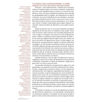Para los charlatanes
resultaba favorable que
los individuos
predispuestos a la
credulidad se
multiplicasen, que los
grupos de adherentes
crecieran hasta
alcanzar proporciones
masivas y garantizaran
así un espectro cada
vez más amplio para
sus triunfos. Y eso fue,
en efecto, lo que
ocurrió a medida
que la ciencia fue
popularizándose, a
partir del
Renacimiento. Con el
enorme aumento de los
conocimientos, y su
difusión gracias a la
imprenta, en la edad
moderna, la masa de
individuos
semianalfabetos y
ansiosamente crédulos,
fácil presa de los
charlatanes, aumentó
también y se convirtió
en mayoría. Los
deseos, opiniones,
preferencias y rechazos
de esa gente pasaron a
ser la base de un poder
muy concreto. Por lo
tanto, el imperio del
charlatán fue
ampliándose junto con
la moderna difusión
del conocimiento. Ya
que operaba sobre la
base de la ciencia, por
mucho que la
deformara, pues
producía oro con
técnicas tomadas de la
química y bálsamos
milagrosos con
recursos de la
medicina, el charlatán
no podía dirigirse a un
público por entero
ignorante. Los
analfabetos se
protegían de sus
disparates, mediante un
sano sentido común. El
público predilecto del
LA CIENCIA DEL CHARLATANISMO, O CÓMO
CREAR UN CULTO EN CINCO FÁCILES PASOS
Al buscar —como deberá hacerlo— métodos que le permitan
obtener el máximo poder con el menor esfuerzo, comprobará
que el de crear seguidores que lo veneren es uno de los más
efectivos. Tener una gran cantidad de seguidores abre todo tipo
de posibilidades para el engaño. Sus seguidores no sólo lo
venerarán, sino que lo defenderán de sus enemigos y asumirán
por propia voluntad la tarea de atraer a otros que se unan al culto.
Este tipo de poder lo elevará a nuevas dimensiones: ya no tendrá
que luchar o utilizar subterfugios para lograr imponer su
voluntad. Usted será objeto de adoración y ya no podrá cometer
errores.
Quizá le parezca que es una tarea ímproba conseguir
seguidores de este tipo, pero en realidad es muy simple. Como
seres humanos, todos tenemos una necesidad desesperada de
creer en algo, en cualquier cosa. Esto nos vuelve fundamental-
mente crédulos: no podemos tolerar largos períodos de duda, o
de ese vacío que origina la falta de algo en que creer. Basta con
que se nos tiente con alguna nueva causa, un elixir mágico, una
formula de enriquecimiento rápido, la última tendencia
tecnológica o el más novedoso movimiento artístico, para que de
inmediato salgamos del agua para morder el anzuelo. Echemos
una mirada a la historia: las crónicas de nuevos cultos y
tendencias que han atraído masas de seguidores podrían llenar
bibliotecas enteras. Al cabo de unos pocos siglos, décadas, años o
meses, suelen parecer ridículos, pero en su momento resultan tan
atractivos, tan trascendentes, tan divinos...
Siempre prontos a creer en algo, nos fabricamos santos y
religiones a partir de la nada. No desperdicie esta potencial
credulidad: conviértase en objeto de adoración. Haga que la
gente inicie un culto en torno de usted.
Los grandes charlatanes europeos de los siglos xvI y xvil
dominaban con maestría el arte de la fabricación de cultos.
Vivían, al igual que nosotros ahora, en un tiempo de
transformación: las religiones organizadas declinaban y las
ciencias ascendían. La gente desesperaba por unirse alrededor de
alguna nueva causa o fe. Los charlatanes comenzaron a vender
de puerta en puerta sus elixires curativos y recetas mágicas para
alcanzar la riqueza. Pasaban con rapidez de una ciudad a otra, y
en un principio centraban su atención en pequeños grupos...
hasta que, de manera accidental, descubrieron una verdad
profunda de la naturaleza humana: cuanto mayor era el grupo
que convocaban a su alrededor, más fácil les resultaba engañar a
la gente.
El charlatán se ubicaba en una elevada plataforma de madera
(de ahí el término "saltabancos" o el más familiar "saltimbanqui")
y la multitud se apiñaba a su alrededor. En tal entorno grupal, la
gente se volvía mucho más emocional y menos capaz de razonar.
276 ILEY N° 27
 