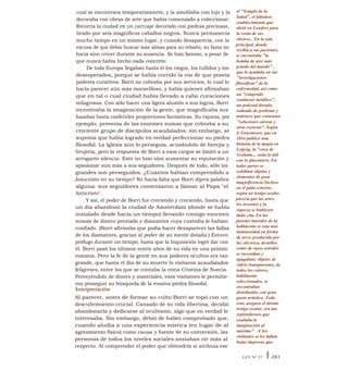 el "Templo de la
Salud", el fabuloso
establecimiento que
abrió en Londres para
la venta de sus
elixires... En la sala
principal, donde
recibía a sus pacientes,
se encontraba "la
bomba de aire más
grande del mundo" ,
que lo ayudaba en sus
"investigaciones
filosóficas" de la
enfermedad, así como
un "estupendo
conductor metálico",
un pedestal dorado,
rodeado de probetas y
matraces que contenían
"soluciones etéreas y
otras esencias". Según
J. Ennemoser, que en
1844 publicó una
historia de la magia en
Leipzig, la "casa de
Graham.... unía lo útil
con lo placentero. En
todas partes se
exhibían objetos y
elementos de gran
magnificencia Incluso
en el patio exterior,
según un testigo ocular,
parecía que las artes,
los inventos y la
riqueza se hubiesen
dado cita. En las
paredes laterales de la
habitación se veta una
luminosidad en forma
de arco, producida por
luz eléctrica; destellos
como de rayos astrales
se encendían y
apagaban; objetos de
vidrio transparentes, de
todos los colores,
hábilmente
seleccionados, se
encontraban
distribuidos con gran
gusto artístico. Todo
esto, asegura el mismo
testigo ocular, era tan
esplendoroso que
exaltaba la
imaginación al
máximo" . A los
visitantes se les daban
hojas impresas que
cual se encontrara temporariamente, y la amoblaba con lujo y la
decoraba con obras de arte que había comenzado a coleccionar.
Recorría la ciudad en un carruaje decorado con piedras preciosas,
tirado por seis magníficos caballos negros. Nunca permanecía
mucho tiempo en un mismo lugar, y cuando desaparecía, con la
excusa de que debía buscar más almas para su rebaño, su fama no
hacía sino crecer durante su ausencia. Se hizo famoso, a pesar de
que nunca había hecho nada concreto.
De toda Europa llegaban hasta él los ciegos, los tullidos y los
desesperados, porque se había corrido la voz de que poseía
poderes curativos. Borri no cobraba por sus servicios, lo cual lo
hacía parecer aún más maravilloso, y había quienes afirmaban
que en tal o cual ciudad había llevado a cabo curaciones
milagrosas. Con sólo hacer una ligera alusión a sus logros, Borri
incentivaba la imaginación de la gente, que magnificaba sus
hazañas hasta conferirles proporciones fantásticas. Su riqueza, por
ejemplo, provenía de las enormes sumas que cobraba a su
creciente grupo de discípulos acaudalados; sin embargo, se
suponía que había logrado en verdad perfeccionar su piedra
filosofal. La Iglesia aún lo perseguía, acusándolo de herejía y
brujería, pero la respuesta de Borri a esos cargos se limitó a un
arrogante silencio. Esto no hizo sino aumentar su reputación y
apasionar aún más a sus seguidores. Después de todo, sólo los
grandes son perseguidos. ¿Cuántos habían comprendido a
Jesucristo en su tiempo? No hacía falta que Borri dijera palabra
alguna: sus seguidores comenzaron a llamar al Papa "el
Anticristo".
Y así, el poder de Borri fue creciendo y creciendo, hasta que
un día abandonó la ciudad de Amsterdam (donde se había
instalado desde hacía un tiempo) llevando consigo enormes
sumas de dinero prestado y diamantes cuya custodia le habían
confiado. (Borri afirmaba que podía hacer desaparecer las fallas
de los diamantes, gracias al poder de su mente dotada.) Estuvo
prófugo durante un tiempo, hasta que la Inquisición logró dar con
él. Borri pasó los últimos veinte años de su vida en una prisión
romana. Pero la fe de la gente en sus poderes ocultos era tan
grande, que hasta el día de su muerte lo visitaron acaudalados
feligreses, entre los que se contaba la reina Cristina de Suecia.
Proveyéndolo de dinero y materiales, esos visitantes le permitie-
ron proseguir su búsqueda de la evasiva piedra filosofal.
Interpretación
Al parecer, antes de formar su culto Borri se topó con un
descubrimiento crucial. Cansado de su vida libertina, decidió
abandonarla y dedicarse al ocultismo, algo que en verdad le
interesaba. Sin embargo, debió de haber comprobado que,
cuando aludía a una experiencia mística (en lugar de al
agotamiento físico) como causa y fuente de su conversión, las
personas de todos los niveles sociales ansiaban oír más al
respecto. Al comprender el poder que obtendría si atribuía ese
LEY N° 27 I 281
 