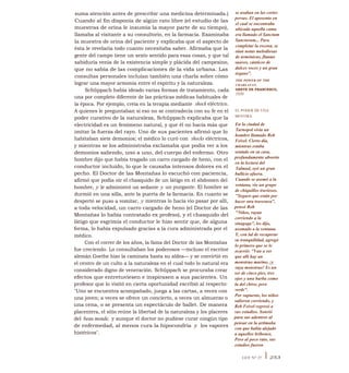 suma atención antes de prescribir una medicina determinada.)
Cuando al fin disponía de algún rato libre (el estudio de las
muestras de orina le insumía la mayor parte de su tiempo),
llamaba al visitante a su consultorio, en la farmacia. Examinaba
la muestra de orina del paciente y explicaba que el aspecto de
ésta le revelaría todo cuanto necesitaba saber. Afirmaba que la
gente del campo tiene un sexto sentido para esas cosas, y que tal
sabiduría venía de la existencia simple y plácida del campesino,
que no sabía de las complicaciones de la vida urbana. Las
consultas personales incluían también una charla sobre cómo
lograr una mayor armonía entre el espíritu y la naturaleza.
Schüppach había ideado varias formas de tratamiento, cada
una por completo diferente de las prácticas médicas habituales de
la época. Por ejemplo, creía en la terapia mediante shock eléctrico.
A quienes le preguntaban si eso no se contradecía con su fe en el
poder curativo de la naturaleza, Schüppach explicaba que la
electricidad es un fenómeno natural, y que él no hacía más que
imitar la fuerza del rayo. Uno de sus pacientes afirmó que lo
habitaban siete demonios; el médico lo curó con shocks eléctricos,
y mientras se los administraba exclamaba que podía ver a los
demonios saliendo, uno a uno, del cuerpo del enfermo. Otro
hombre dijo que había tragado un carro cargado de heno, con el
conductor incluido, lo que le causaba intensos dolores en el
pecho. El Doctor de las Montañas lo escuchó con paciencia,
afirmó que podía oír el chasquido de un látigo en el abdomen del
hombre, y le administró un sedante y un purgante. El hombre se
durmió en una silla, ante la puerta de la farmacia. En cuanto se
despertó se puso a vomitar, y mientras lo hacía vio pasar por allí,
a toda velocidad, un carro cargado de heno (el Doctor de las
Montañas lo había contratado ex profeso), y el chasquido del
látigo que esgrimía el conductor le hizo sentir que, de alguna
forma, lo había expulsado gracias a la cura administrada por el
médico.
Con el correr de los años, la fama del Doctor de las Montañas
fue creciendo. Lo consultaban los poderosos —incluso el escritor
alemán Goethe hizo la caminata hasta su aldea— y se convirtió en
el centro de un culto a la naturaleza en el cual todo lo natural era
considerado digno de veneración. Schüppach se procuraba crear
efectos que entretuviesen e inspirasen a sus pacientes. Un
profesor que lo visitó en cierta oportunidad escribió al respecto:
"Uno se encuentra acompañado, juega a las cartas, a veces con
una joven; a veces se ofrece un concierto, a veces un almuerzo o
una cena, o se presenta un espectáculo de ballet. De manera
placentera, el sitio reúne la libertad de la naturaleza y los placeres
del beau monde, y aunque el doctor no pudiese curar ningún tipo
de enfermedad, al menos cura la hipocondría y los vapores
histéricos".
se usaban en las cortes
persas. El aposento en
el cual se encontraba
ubicada aquella cama
era llamado el Sanctum
Sanctorum... Para
completar la escena, se
oían notas melodiosas
de armónicas, flautas
suaves, cánticos de
dulces voces y un gran
órgano".
THE POWER OF THE
CHARLATAN,
GRETE DE FRANCESCO,
1939
EL PODER DE UNA
MENTIRA
En la ciudad de
Tarnopol vivía un
hombre llamado Reb
Feivel. Cierto día,
mientras estaba
sentado en su casa,
profundamente absorto
en la lectura del
Talmud, oyó un gran
bullicio afuera.
Cuando se asomó a la
ventana, vio un grupo
de chiquillos traviesos.
"Seguro que están por
hacer otra travesura",
pensó Reb
"Niños, vayan
corriendo a la
sinagoga", les dijo,
asomado a la ventana.
Y, con lal de recuperar
su tranquilidad, agregó
lo primero que se le
ocurrió: "Van a ver
que allí hay un
monstruo marino, ¡y
vaya monstruo! Es un
ser de cinco pies, tres
ojos y una barba como
la del chivo, pero
verde".
Por supuesto, los niños
salieron corriendo, y
Reb Feivel regresó a
sus estudios. Sonrió
para sus adentros al
pensar en la artimaña
con que había alejado
a aquellos bribones.
Pero al poco rato, sus
estudios fueron
LEY N° 27 I 253
 