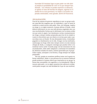 Autoridad: El charlatán logra su gran poder con sólo abrir
al prójimo la posibilidad de creer en lo que siempre han
deseado... Los crédulos no pueden mantener su distancia;
se apiñan en tomo del hacedor de milagros, ingresan en el
ámbito de su aura personal y se rinden a la ilusión con
pesada solemnidad, como ganado. (Grete de Francesco)
INVALIDACIÓN
Una de las razones de generar seguidores es que un grupo suele
ser más fácil de engañar que un individuo, y por lo tanto le
conferirá a usted mucho más poder. Esto, sin embargo, implica
un riesgo: si, en algún momento, el grupo adivina el fraude, usted
deberá enfrentarse no con una sola persona engañada sino con
una muchedumbre furiosa que lo destrozará con la misma avidez
con que antes lo siguió. Los charlatanes corrían constantemente
ese riesgo y siempre estaban preparados para huir de la ciudad en
cuanto se descubriera que sus elixires no servían para nada o que
sus ideas eran un fraude. Si eran demasiado lentos, terminaban
pagando su charlatanería con la vida. Al jugar con las multitudes,
usted juega con fuego; debe estar siempre atento a la más mínima
chispa de duda, a cualquier enemigo que pueda volver a la
multitud contra usted. Cuando juega con las emociones de una
muchedumbre, debe saber adaptarse y sintonizar de inmediato
los distintos estados de ánimo y deseos generados por el grupo.
Utilice espías, anticípese a los hechos y tenga siempre las valijas
preparadas.
Por eso, quizás en ocasiones prefiera tratar con la gente en
forma individual. Aislar a una persona de su entorno habitual
puede producir el mismo efecto que insertarla en un grupo: la
forma más susceptible a la sugestión y a la intimidación. Elija al
incauto adecuado, y si en algún momento éste adivina la verdad,
usted podrá escapar con más facilidad de él que de una multitud.
235 ILEY N° 27
 