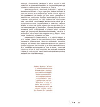 estatura). También vemos ese cambio en Iván el Terrible: un niño
inofensivo de pronto se transforma en un poderoso joven que
impone su autoridad con un simple acto de audacia.
Usted debe practicar y desarrollar su audacia. A menudo le
encontrará buen uso. El mejor lugar para empezar suele ser el
delicado mundo de la negociación, sobre todo en aquellas
discusiones en las que le exigen que usted mismo fije su precio. A
menudo nos humillamos pidiendo demasiado poco. Cuando
Cristóbal Colón propuso a la corte española que financiara su
viaje a las Indias, también exigio, en delirante audacia, que le
otorgaron el título de "Gran Almirante de los Mares". La corte
accedió. El precio que fijó fue el precio que obtuvo: exigió que lo
trataran con respeto, y lo consiguio. También Henry Kissinger
sabía que, en las negociaciones, la exigencia audaz funciona
mejor que empezar con pequeñas concesiones y tratar de lo
mismo de la otra persona. Pida un precio alto, y después, como
hizo el conde Lustig, auméntelo aún más.
Comprenda que, si bien la audacia no es natural, tampoco lo
es la timidez. Ésta no es sino un hábito adquirido, adoptado a
partir de un deseo de evitar conflictos. Si la timidez lo domina,
extírpela. Sus temores a las consecuencias de un acto audaz no
guardan proporción con la realidad, y de hecho las consecuencias
de la timidez son mucho peores. Su valor se reduce y usted crea
un círculo vicioso de duda y desastre. Recuerde los problemas
creados por un acto audaz pueden disimularse y hasta subsanarse
mediante una audacia aún mayor.
Imagen: El león y la liebre.
El león no se interrumpe
en su accionar; sus movi-
mientos son demasiado
rápidos, y sus mandíbu-
las, demasiado potentes.
La tímida liebre hará
cualquier cosa por huir
del peligro, pero en su
prisa por retroceder y
escapar se mete en las
trampas tendidas o salta a
las fauces del enemigo.
LEY N° 28 297
 